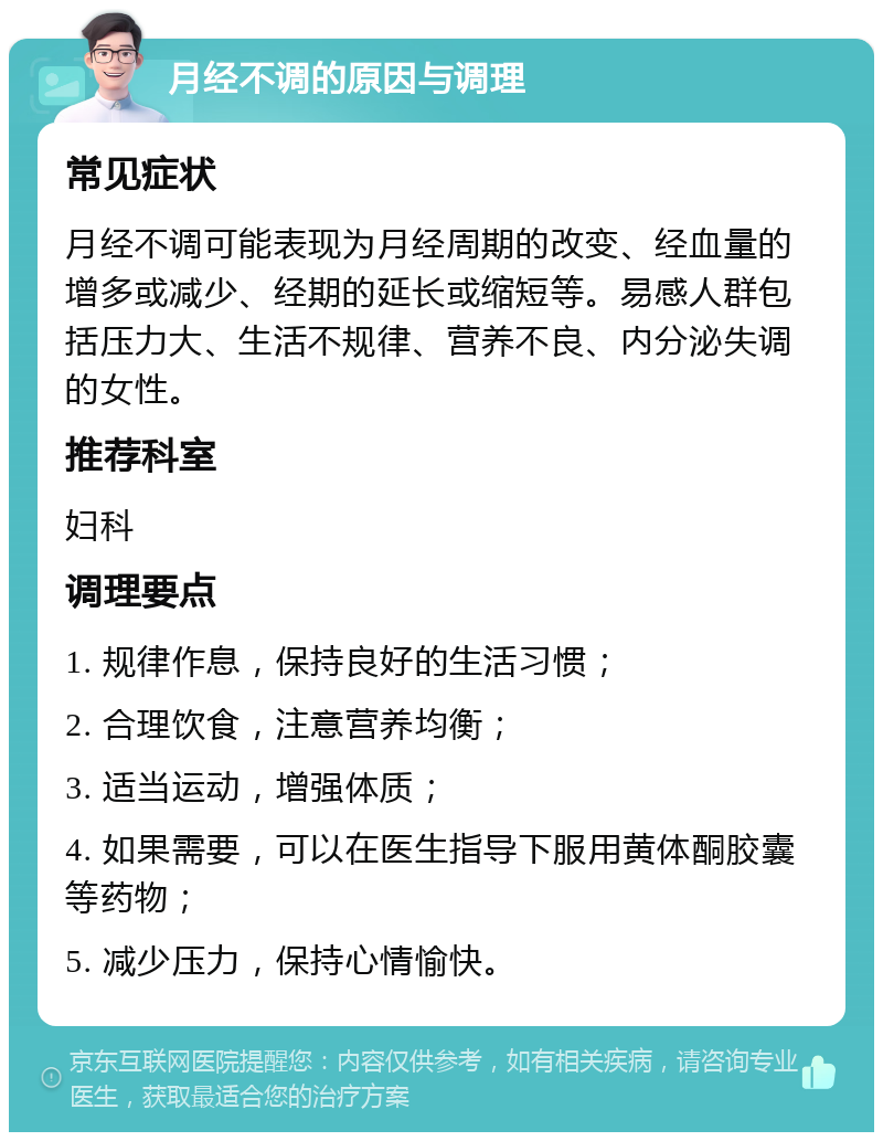 月经不调的原因与调理 常见症状 月经不调可能表现为月经周期的改变、经血量的增多或减少、经期的延长或缩短等。易感人群包括压力大、生活不规律、营养不良、内分泌失调的女性。 推荐科室 妇科 调理要点 1. 规律作息，保持良好的生活习惯； 2. 合理饮食，注意营养均衡； 3. 适当运动，增强体质； 4. 如果需要，可以在医生指导下服用黄体酮胶囊等药物； 5. 减少压力，保持心情愉快。