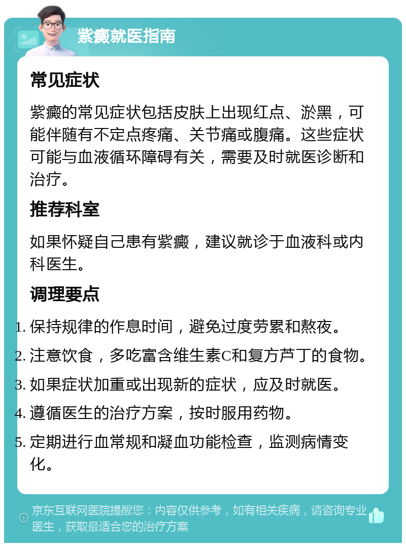 紫癜就医指南 常见症状 紫癜的常见症状包括皮肤上出现红点、淤黑，可能伴随有不定点疼痛、关节痛或腹痛。这些症状可能与血液循环障碍有关，需要及时就医诊断和治疗。 推荐科室 如果怀疑自己患有紫癜，建议就诊于血液科或内科医生。 调理要点 保持规律的作息时间，避免过度劳累和熬夜。 注意饮食，多吃富含维生素C和复方芦丁的食物。 如果症状加重或出现新的症状，应及时就医。 遵循医生的治疗方案，按时服用药物。 定期进行血常规和凝血功能检查，监测病情变化。