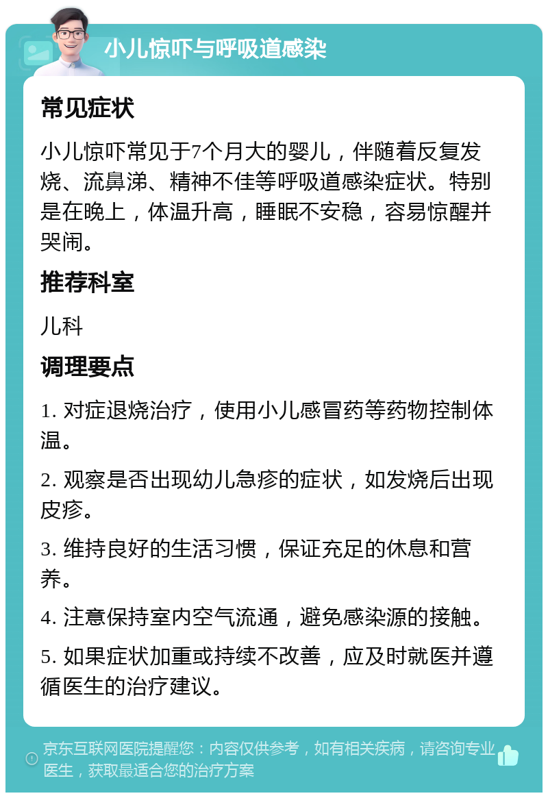 小儿惊吓与呼吸道感染 常见症状 小儿惊吓常见于7个月大的婴儿，伴随着反复发烧、流鼻涕、精神不佳等呼吸道感染症状。特别是在晚上，体温升高，睡眠不安稳，容易惊醒并哭闹。 推荐科室 儿科 调理要点 1. 对症退烧治疗，使用小儿感冒药等药物控制体温。 2. 观察是否出现幼儿急疹的症状，如发烧后出现皮疹。 3. 维持良好的生活习惯，保证充足的休息和营养。 4. 注意保持室内空气流通，避免感染源的接触。 5. 如果症状加重或持续不改善，应及时就医并遵循医生的治疗建议。