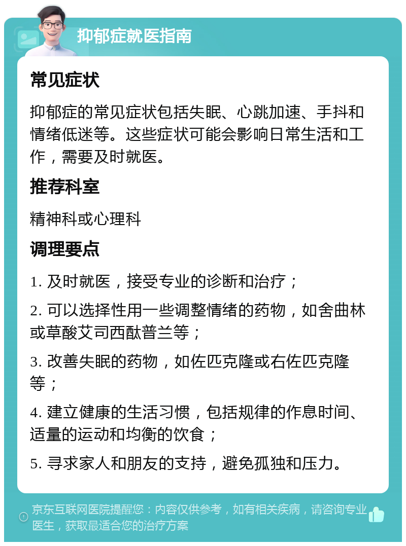 抑郁症就医指南 常见症状 抑郁症的常见症状包括失眠、心跳加速、手抖和情绪低迷等。这些症状可能会影响日常生活和工作，需要及时就医。 推荐科室 精神科或心理科 调理要点 1. 及时就医，接受专业的诊断和治疗； 2. 可以选择性用一些调整情绪的药物，如舍曲林或草酸艾司西酞普兰等； 3. 改善失眠的药物，如佐匹克隆或右佐匹克隆等； 4. 建立健康的生活习惯，包括规律的作息时间、适量的运动和均衡的饮食； 5. 寻求家人和朋友的支持，避免孤独和压力。