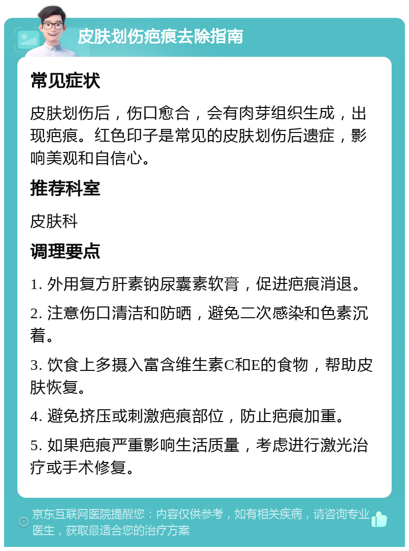 皮肤划伤疤痕去除指南 常见症状 皮肤划伤后，伤口愈合，会有肉芽组织生成，出现疤痕。红色印子是常见的皮肤划伤后遗症，影响美观和自信心。 推荐科室 皮肤科 调理要点 1. 外用复方肝素钠尿囊素软膏，促进疤痕消退。 2. 注意伤口清洁和防晒，避免二次感染和色素沉着。 3. 饮食上多摄入富含维生素C和E的食物，帮助皮肤恢复。 4. 避免挤压或刺激疤痕部位，防止疤痕加重。 5. 如果疤痕严重影响生活质量，考虑进行激光治疗或手术修复。