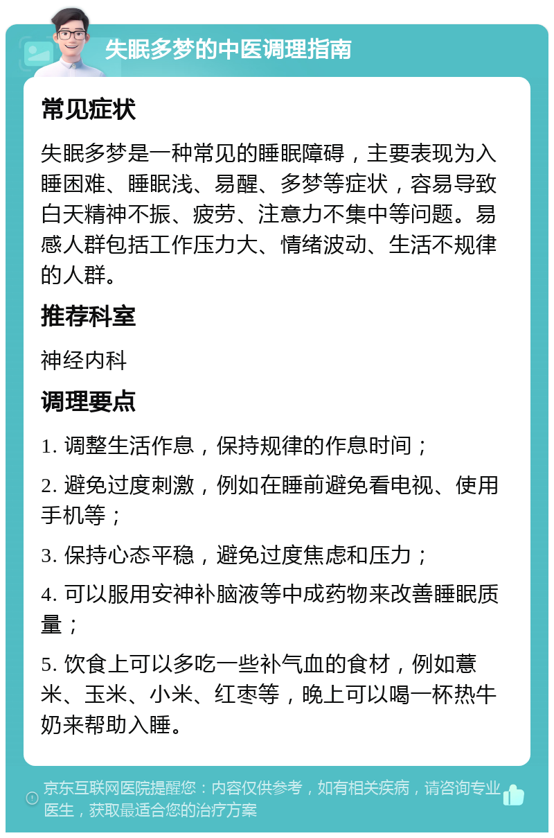 失眠多梦的中医调理指南 常见症状 失眠多梦是一种常见的睡眠障碍，主要表现为入睡困难、睡眠浅、易醒、多梦等症状，容易导致白天精神不振、疲劳、注意力不集中等问题。易感人群包括工作压力大、情绪波动、生活不规律的人群。 推荐科室 神经内科 调理要点 1. 调整生活作息，保持规律的作息时间； 2. 避免过度刺激，例如在睡前避免看电视、使用手机等； 3. 保持心态平稳，避免过度焦虑和压力； 4. 可以服用安神补脑液等中成药物来改善睡眠质量； 5. 饮食上可以多吃一些补气血的食材，例如薏米、玉米、小米、红枣等，晚上可以喝一杯热牛奶来帮助入睡。