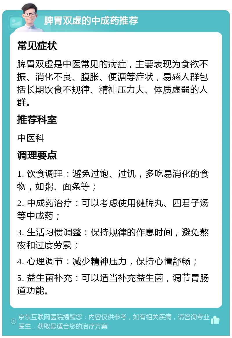 脾胃双虚的中成药推荐 常见症状 脾胃双虚是中医常见的病症，主要表现为食欲不振、消化不良、腹胀、便溏等症状，易感人群包括长期饮食不规律、精神压力大、体质虚弱的人群。 推荐科室 中医科 调理要点 1. 饮食调理：避免过饱、过饥，多吃易消化的食物，如粥、面条等； 2. 中成药治疗：可以考虑使用健脾丸、四君子汤等中成药； 3. 生活习惯调整：保持规律的作息时间，避免熬夜和过度劳累； 4. 心理调节：减少精神压力，保持心情舒畅； 5. 益生菌补充：可以适当补充益生菌，调节胃肠道功能。