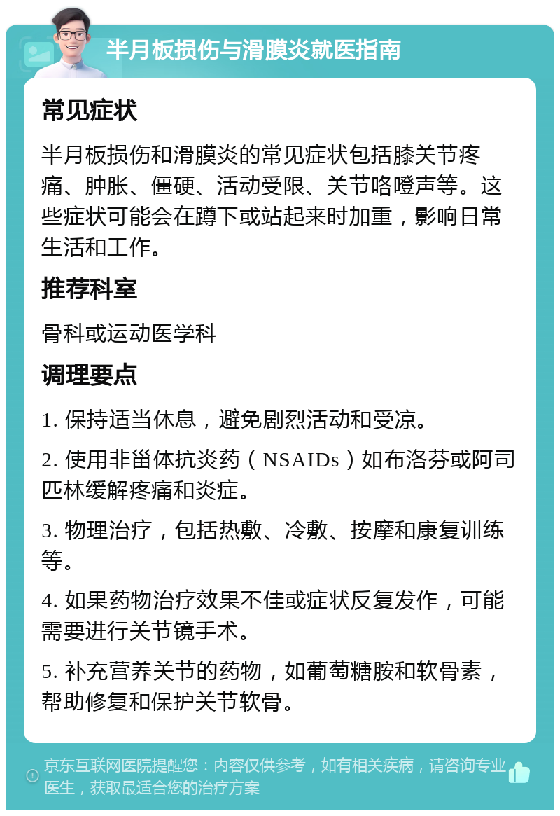 半月板损伤与滑膜炎就医指南 常见症状 半月板损伤和滑膜炎的常见症状包括膝关节疼痛、肿胀、僵硬、活动受限、关节咯噔声等。这些症状可能会在蹲下或站起来时加重，影响日常生活和工作。 推荐科室 骨科或运动医学科 调理要点 1. 保持适当休息，避免剧烈活动和受凉。 2. 使用非甾体抗炎药（NSAIDs）如布洛芬或阿司匹林缓解疼痛和炎症。 3. 物理治疗，包括热敷、冷敷、按摩和康复训练等。 4. 如果药物治疗效果不佳或症状反复发作，可能需要进行关节镜手术。 5. 补充营养关节的药物，如葡萄糖胺和软骨素，帮助修复和保护关节软骨。