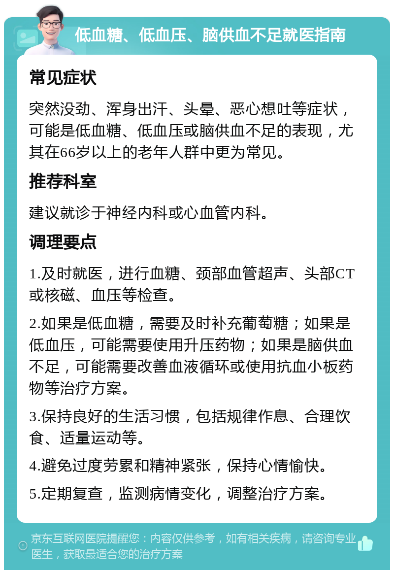 低血糖、低血压、脑供血不足就医指南 常见症状 突然没劲、浑身出汗、头晕、恶心想吐等症状，可能是低血糖、低血压或脑供血不足的表现，尤其在66岁以上的老年人群中更为常见。 推荐科室 建议就诊于神经内科或心血管内科。 调理要点 1.及时就医，进行血糖、颈部血管超声、头部CT或核磁、血压等检查。 2.如果是低血糖，需要及时补充葡萄糖；如果是低血压，可能需要使用升压药物；如果是脑供血不足，可能需要改善血液循环或使用抗血小板药物等治疗方案。 3.保持良好的生活习惯，包括规律作息、合理饮食、适量运动等。 4.避免过度劳累和精神紧张，保持心情愉快。 5.定期复查，监测病情变化，调整治疗方案。