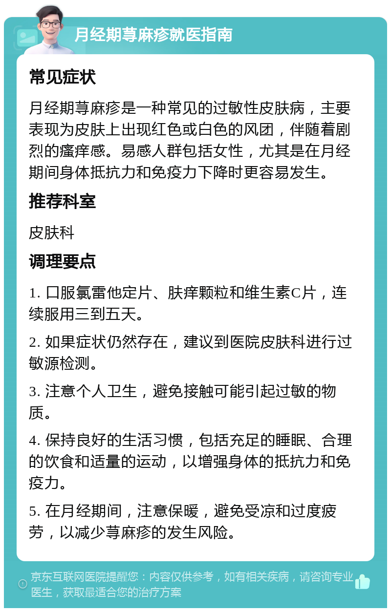 月经期荨麻疹就医指南 常见症状 月经期荨麻疹是一种常见的过敏性皮肤病，主要表现为皮肤上出现红色或白色的风团，伴随着剧烈的瘙痒感。易感人群包括女性，尤其是在月经期间身体抵抗力和免疫力下降时更容易发生。 推荐科室 皮肤科 调理要点 1. 口服氯雷他定片、肤痒颗粒和维生素C片，连续服用三到五天。 2. 如果症状仍然存在，建议到医院皮肤科进行过敏源检测。 3. 注意个人卫生，避免接触可能引起过敏的物质。 4. 保持良好的生活习惯，包括充足的睡眠、合理的饮食和适量的运动，以增强身体的抵抗力和免疫力。 5. 在月经期间，注意保暖，避免受凉和过度疲劳，以减少荨麻疹的发生风险。