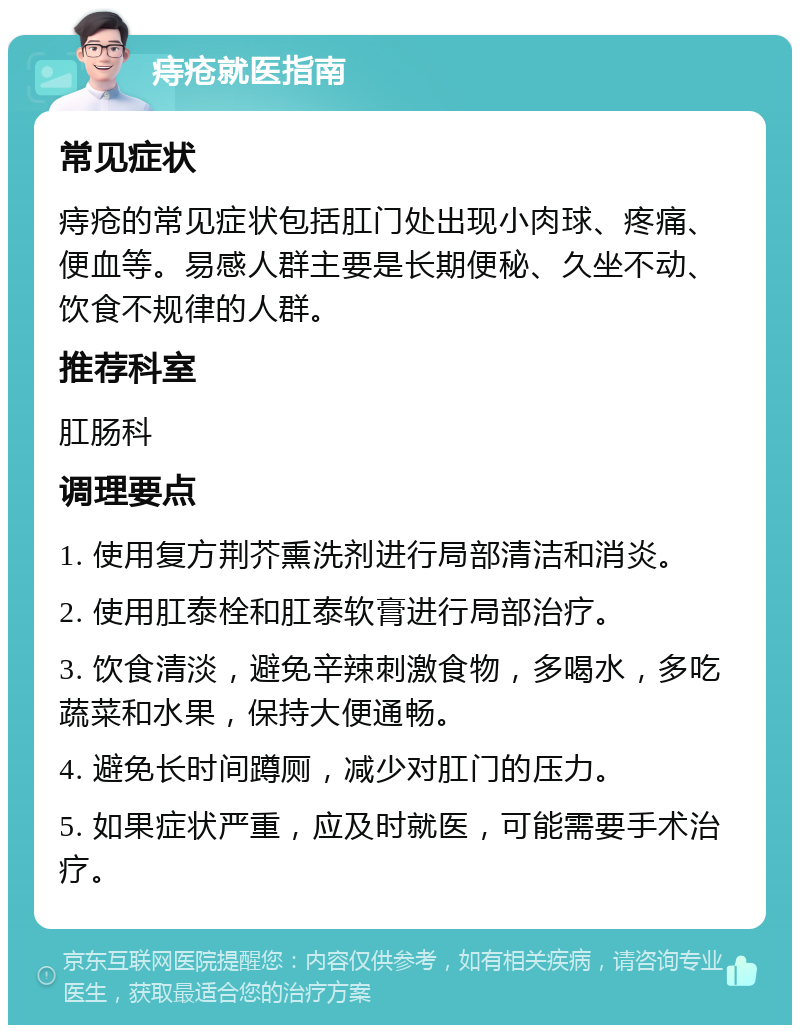 痔疮就医指南 常见症状 痔疮的常见症状包括肛门处出现小肉球、疼痛、便血等。易感人群主要是长期便秘、久坐不动、饮食不规律的人群。 推荐科室 肛肠科 调理要点 1. 使用复方荆芥熏洗剂进行局部清洁和消炎。 2. 使用肛泰栓和肛泰软膏进行局部治疗。 3. 饮食清淡，避免辛辣刺激食物，多喝水，多吃蔬菜和水果，保持大便通畅。 4. 避免长时间蹲厕，减少对肛门的压力。 5. 如果症状严重，应及时就医，可能需要手术治疗。