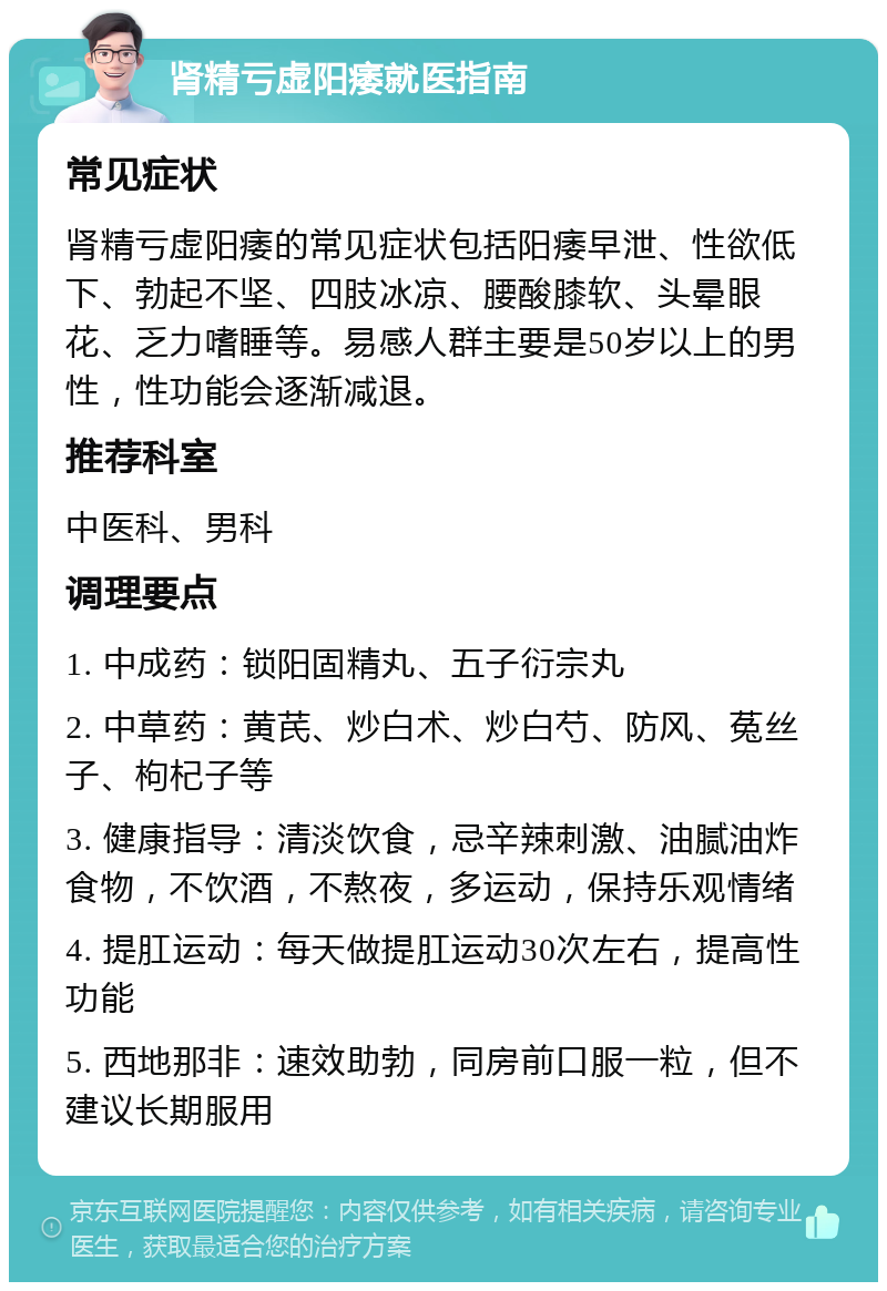 肾精亏虚阳痿就医指南 常见症状 肾精亏虚阳痿的常见症状包括阳痿早泄、性欲低下、勃起不坚、四肢冰凉、腰酸膝软、头晕眼花、乏力嗜睡等。易感人群主要是50岁以上的男性，性功能会逐渐减退。 推荐科室 中医科、男科 调理要点 1. 中成药：锁阳固精丸、五子衍宗丸 2. 中草药：黄芪、炒白术、炒白芍、防风、菟丝子、枸杞子等 3. 健康指导：清淡饮食，忌辛辣刺激、油腻油炸食物，不饮酒，不熬夜，多运动，保持乐观情绪 4. 提肛运动：每天做提肛运动30次左右，提高性功能 5. 西地那非：速效助勃，同房前口服一粒，但不建议长期服用