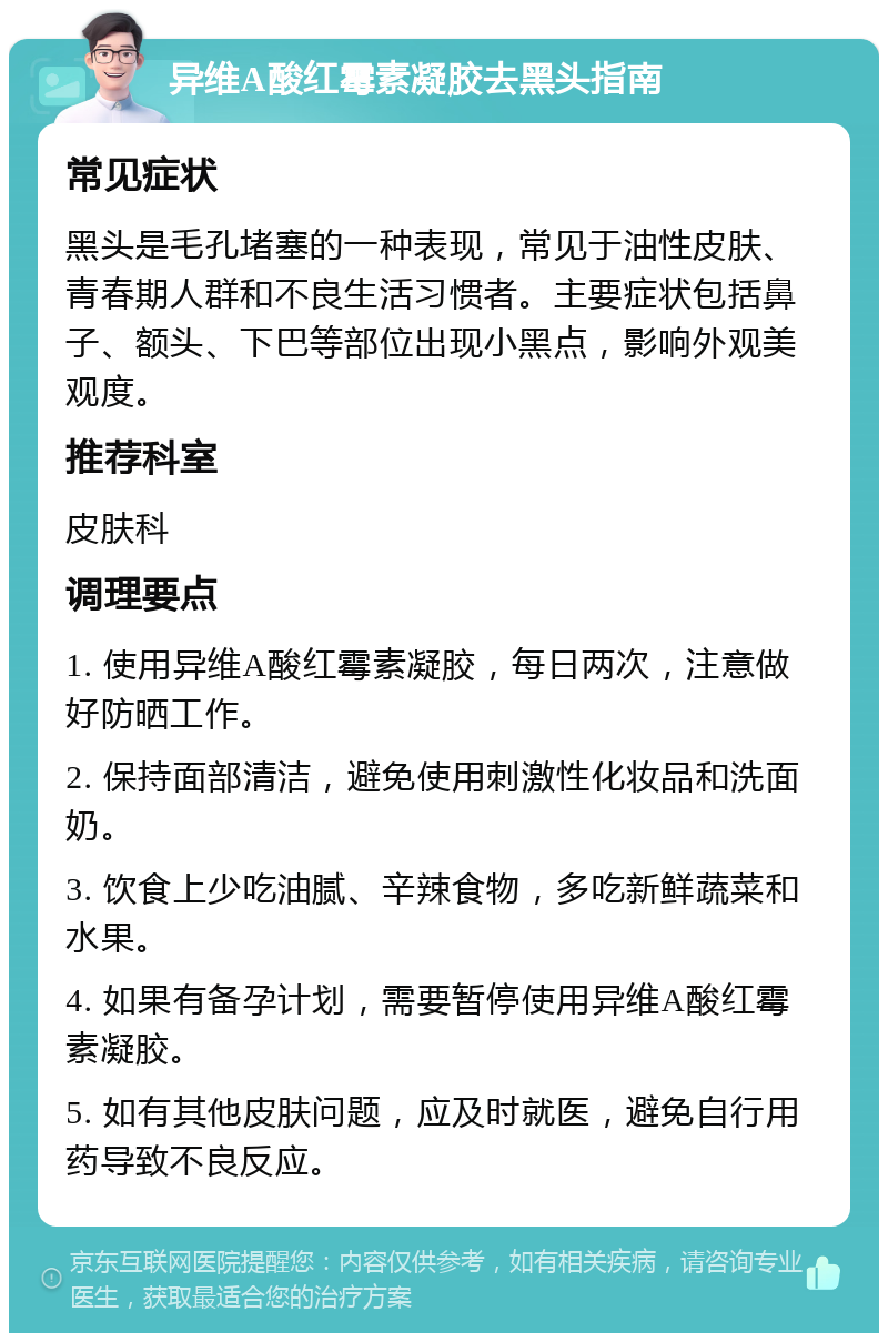 异维A酸红霉素凝胶去黑头指南 常见症状 黑头是毛孔堵塞的一种表现，常见于油性皮肤、青春期人群和不良生活习惯者。主要症状包括鼻子、额头、下巴等部位出现小黑点，影响外观美观度。 推荐科室 皮肤科 调理要点 1. 使用异维A酸红霉素凝胶，每日两次，注意做好防晒工作。 2. 保持面部清洁，避免使用刺激性化妆品和洗面奶。 3. 饮食上少吃油腻、辛辣食物，多吃新鲜蔬菜和水果。 4. 如果有备孕计划，需要暂停使用异维A酸红霉素凝胶。 5. 如有其他皮肤问题，应及时就医，避免自行用药导致不良反应。