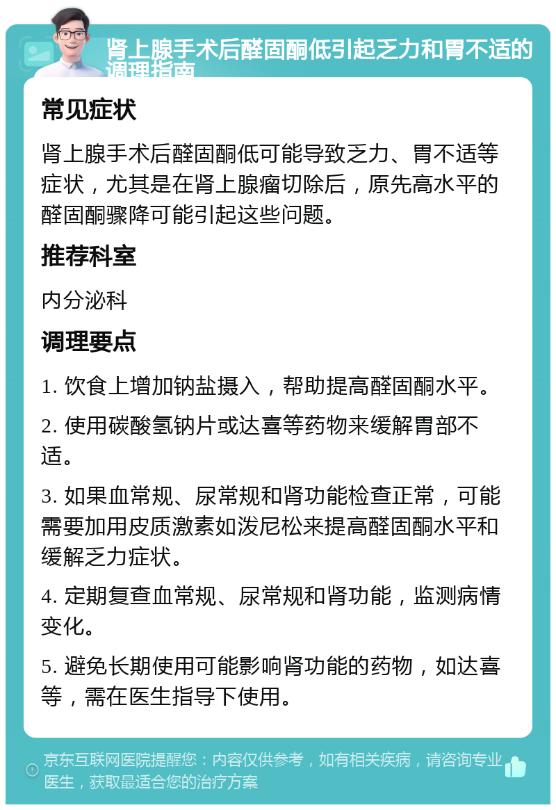 肾上腺手术后醛固酮低引起乏力和胃不适的调理指南 常见症状 肾上腺手术后醛固酮低可能导致乏力、胃不适等症状，尤其是在肾上腺瘤切除后，原先高水平的醛固酮骤降可能引起这些问题。 推荐科室 内分泌科 调理要点 1. 饮食上增加钠盐摄入，帮助提高醛固酮水平。 2. 使用碳酸氢钠片或达喜等药物来缓解胃部不适。 3. 如果血常规、尿常规和肾功能检查正常，可能需要加用皮质激素如泼尼松来提高醛固酮水平和缓解乏力症状。 4. 定期复查血常规、尿常规和肾功能，监测病情变化。 5. 避免长期使用可能影响肾功能的药物，如达喜等，需在医生指导下使用。