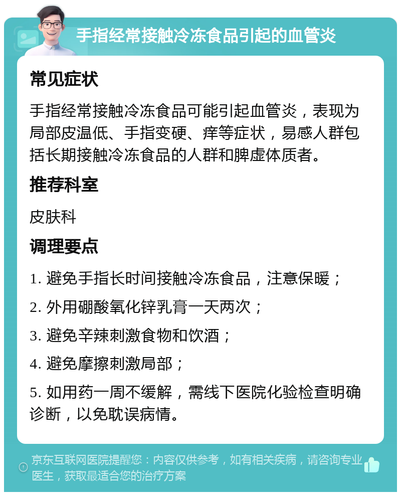 手指经常接触冷冻食品引起的血管炎 常见症状 手指经常接触冷冻食品可能引起血管炎，表现为局部皮温低、手指变硬、痒等症状，易感人群包括长期接触冷冻食品的人群和脾虚体质者。 推荐科室 皮肤科 调理要点 1. 避免手指长时间接触冷冻食品，注意保暖； 2. 外用硼酸氧化锌乳膏一天两次； 3. 避免辛辣刺激食物和饮酒； 4. 避免摩擦刺激局部； 5. 如用药一周不缓解，需线下医院化验检查明确诊断，以免耽误病情。