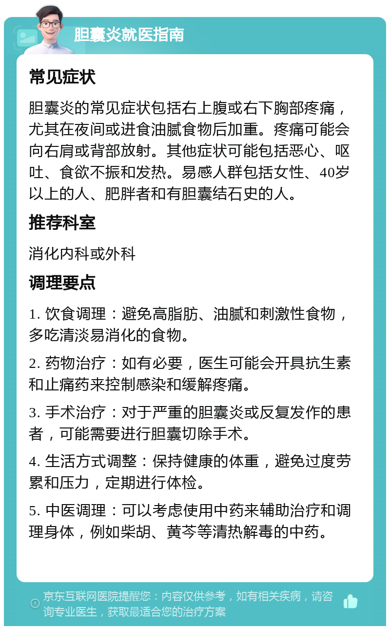 胆囊炎就医指南 常见症状 胆囊炎的常见症状包括右上腹或右下胸部疼痛，尤其在夜间或进食油腻食物后加重。疼痛可能会向右肩或背部放射。其他症状可能包括恶心、呕吐、食欲不振和发热。易感人群包括女性、40岁以上的人、肥胖者和有胆囊结石史的人。 推荐科室 消化内科或外科 调理要点 1. 饮食调理：避免高脂肪、油腻和刺激性食物，多吃清淡易消化的食物。 2. 药物治疗：如有必要，医生可能会开具抗生素和止痛药来控制感染和缓解疼痛。 3. 手术治疗：对于严重的胆囊炎或反复发作的患者，可能需要进行胆囊切除手术。 4. 生活方式调整：保持健康的体重，避免过度劳累和压力，定期进行体检。 5. 中医调理：可以考虑使用中药来辅助治疗和调理身体，例如柴胡、黄芩等清热解毒的中药。