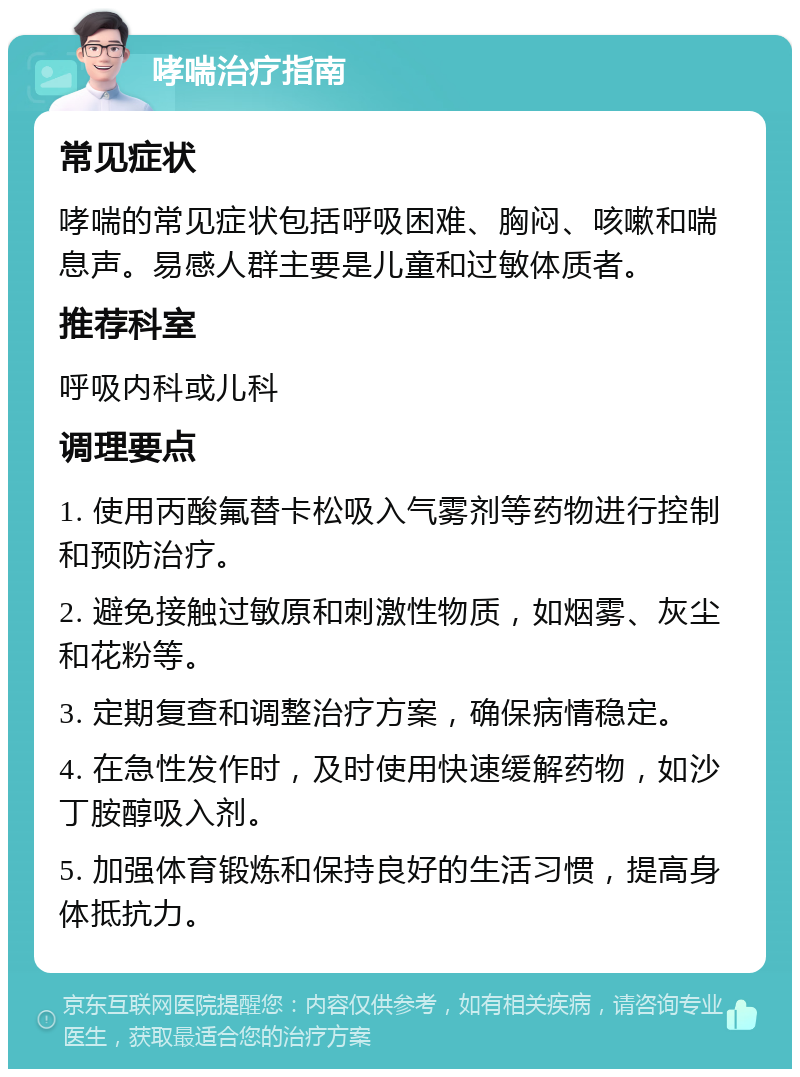 哮喘治疗指南 常见症状 哮喘的常见症状包括呼吸困难、胸闷、咳嗽和喘息声。易感人群主要是儿童和过敏体质者。 推荐科室 呼吸内科或儿科 调理要点 1. 使用丙酸氟替卡松吸入气雾剂等药物进行控制和预防治疗。 2. 避免接触过敏原和刺激性物质，如烟雾、灰尘和花粉等。 3. 定期复查和调整治疗方案，确保病情稳定。 4. 在急性发作时，及时使用快速缓解药物，如沙丁胺醇吸入剂。 5. 加强体育锻炼和保持良好的生活习惯，提高身体抵抗力。