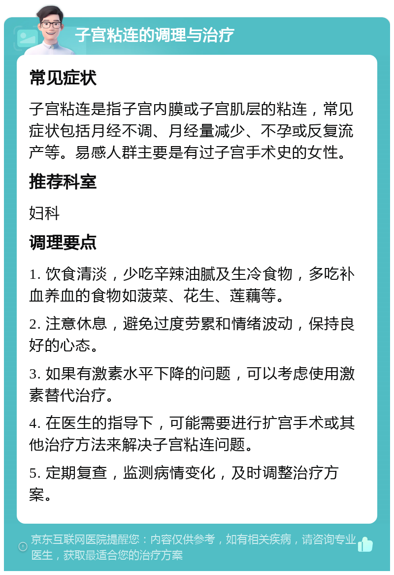 子宫粘连的调理与治疗 常见症状 子宫粘连是指子宫内膜或子宫肌层的粘连，常见症状包括月经不调、月经量减少、不孕或反复流产等。易感人群主要是有过子宫手术史的女性。 推荐科室 妇科 调理要点 1. 饮食清淡，少吃辛辣油腻及生冷食物，多吃补血养血的食物如菠菜、花生、莲藕等。 2. 注意休息，避免过度劳累和情绪波动，保持良好的心态。 3. 如果有激素水平下降的问题，可以考虑使用激素替代治疗。 4. 在医生的指导下，可能需要进行扩宫手术或其他治疗方法来解决子宫粘连问题。 5. 定期复查，监测病情变化，及时调整治疗方案。