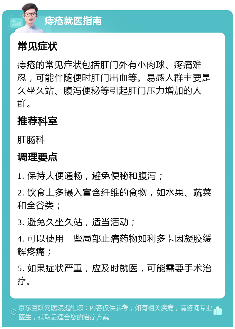 痔疮就医指南 常见症状 痔疮的常见症状包括肛门外有小肉球、疼痛难忍，可能伴随便时肛门出血等。易感人群主要是久坐久站、腹泻便秘等引起肛门压力增加的人群。 推荐科室 肛肠科 调理要点 1. 保持大便通畅，避免便秘和腹泻； 2. 饮食上多摄入富含纤维的食物，如水果、蔬菜和全谷类； 3. 避免久坐久站，适当活动； 4. 可以使用一些局部止痛药物如利多卡因凝胶缓解疼痛； 5. 如果症状严重，应及时就医，可能需要手术治疗。