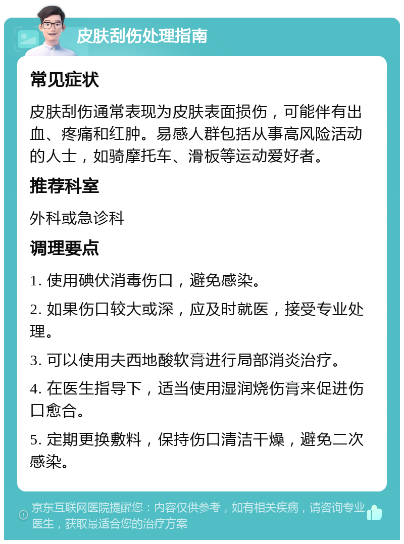 皮肤刮伤处理指南 常见症状 皮肤刮伤通常表现为皮肤表面损伤，可能伴有出血、疼痛和红肿。易感人群包括从事高风险活动的人士，如骑摩托车、滑板等运动爱好者。 推荐科室 外科或急诊科 调理要点 1. 使用碘伏消毒伤口，避免感染。 2. 如果伤口较大或深，应及时就医，接受专业处理。 3. 可以使用夫西地酸软膏进行局部消炎治疗。 4. 在医生指导下，适当使用湿润烧伤膏来促进伤口愈合。 5. 定期更换敷料，保持伤口清洁干燥，避免二次感染。