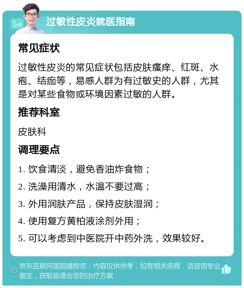 过敏性皮炎就医指南 常见症状 过敏性皮炎的常见症状包括皮肤瘙痒、红斑、水疱、结痂等，易感人群为有过敏史的人群，尤其是对某些食物或环境因素过敏的人群。 推荐科室 皮肤科 调理要点 1. 饮食清淡，避免香油炸食物； 2. 洗澡用清水，水温不要过高； 3. 外用润肤产品，保持皮肤湿润； 4. 使用复方黄柏液涂剂外用； 5. 可以考虑到中医院开中药外洗，效果较好。