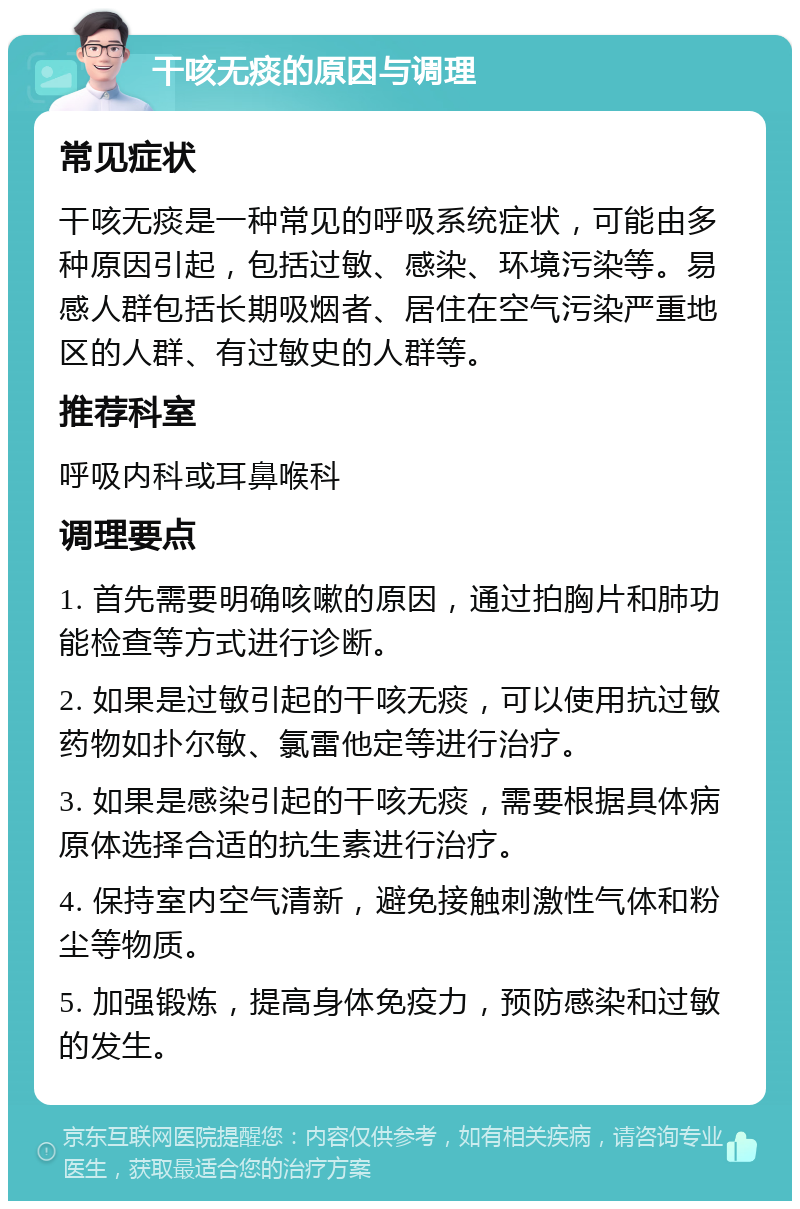 干咳无痰的原因与调理 常见症状 干咳无痰是一种常见的呼吸系统症状，可能由多种原因引起，包括过敏、感染、环境污染等。易感人群包括长期吸烟者、居住在空气污染严重地区的人群、有过敏史的人群等。 推荐科室 呼吸内科或耳鼻喉科 调理要点 1. 首先需要明确咳嗽的原因，通过拍胸片和肺功能检查等方式进行诊断。 2. 如果是过敏引起的干咳无痰，可以使用抗过敏药物如扑尔敏、氯雷他定等进行治疗。 3. 如果是感染引起的干咳无痰，需要根据具体病原体选择合适的抗生素进行治疗。 4. 保持室内空气清新，避免接触刺激性气体和粉尘等物质。 5. 加强锻炼，提高身体免疫力，预防感染和过敏的发生。