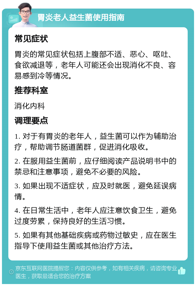 胃炎老人益生菌使用指南 常见症状 胃炎的常见症状包括上腹部不适、恶心、呕吐、食欲减退等，老年人可能还会出现消化不良、容易感到冷等情况。 推荐科室 消化内科 调理要点 1. 对于有胃炎的老年人，益生菌可以作为辅助治疗，帮助调节肠道菌群，促进消化吸收。 2. 在服用益生菌前，应仔细阅读产品说明书中的禁忌和注意事项，避免不必要的风险。 3. 如果出现不适症状，应及时就医，避免延误病情。 4. 在日常生活中，老年人应注意饮食卫生，避免过度劳累，保持良好的生活习惯。 5. 如果有其他基础疾病或药物过敏史，应在医生指导下使用益生菌或其他治疗方法。