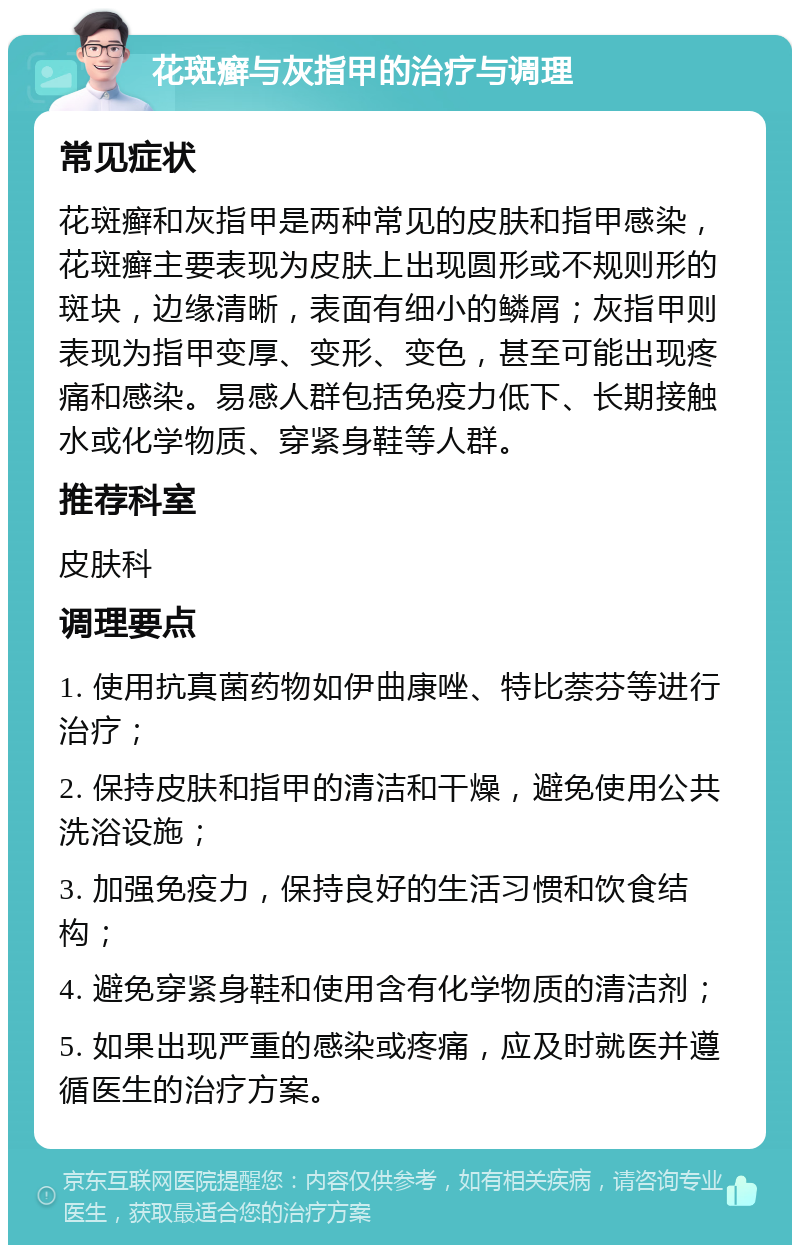 花斑癣与灰指甲的治疗与调理 常见症状 花斑癣和灰指甲是两种常见的皮肤和指甲感染，花斑癣主要表现为皮肤上出现圆形或不规则形的斑块，边缘清晰，表面有细小的鳞屑；灰指甲则表现为指甲变厚、变形、变色，甚至可能出现疼痛和感染。易感人群包括免疫力低下、长期接触水或化学物质、穿紧身鞋等人群。 推荐科室 皮肤科 调理要点 1. 使用抗真菌药物如伊曲康唑、特比萘芬等进行治疗； 2. 保持皮肤和指甲的清洁和干燥，避免使用公共洗浴设施； 3. 加强免疫力，保持良好的生活习惯和饮食结构； 4. 避免穿紧身鞋和使用含有化学物质的清洁剂； 5. 如果出现严重的感染或疼痛，应及时就医并遵循医生的治疗方案。