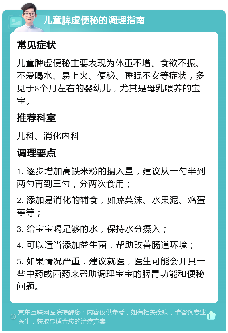 儿童脾虚便秘的调理指南 常见症状 儿童脾虚便秘主要表现为体重不增、食欲不振、不爱喝水、易上火、便秘、睡眠不安等症状，多见于8个月左右的婴幼儿，尤其是母乳喂养的宝宝。 推荐科室 儿科、消化内科 调理要点 1. 逐步增加高铁米粉的摄入量，建议从一勺半到两勺再到三勺，分两次食用； 2. 添加易消化的辅食，如蔬菜沫、水果泥、鸡蛋羹等； 3. 给宝宝喝足够的水，保持水分摄入； 4. 可以适当添加益生菌，帮助改善肠道环境； 5. 如果情况严重，建议就医，医生可能会开具一些中药或西药来帮助调理宝宝的脾胃功能和便秘问题。