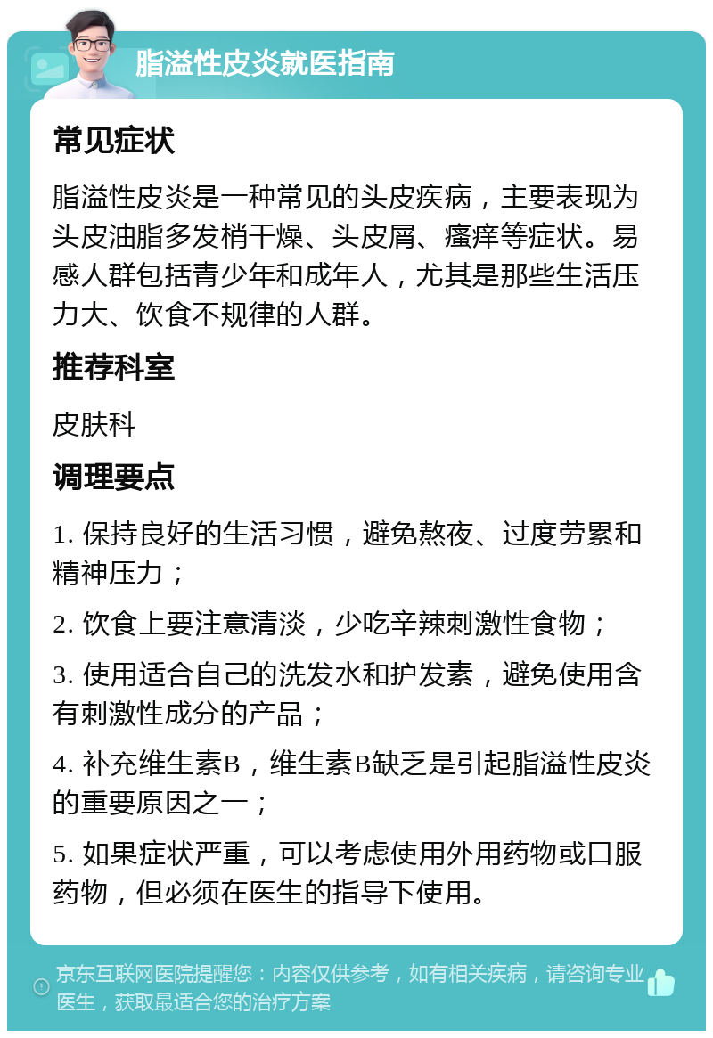 脂溢性皮炎就医指南 常见症状 脂溢性皮炎是一种常见的头皮疾病，主要表现为头皮油脂多发梢干燥、头皮屑、瘙痒等症状。易感人群包括青少年和成年人，尤其是那些生活压力大、饮食不规律的人群。 推荐科室 皮肤科 调理要点 1. 保持良好的生活习惯，避免熬夜、过度劳累和精神压力； 2. 饮食上要注意清淡，少吃辛辣刺激性食物； 3. 使用适合自己的洗发水和护发素，避免使用含有刺激性成分的产品； 4. 补充维生素B，维生素B缺乏是引起脂溢性皮炎的重要原因之一； 5. 如果症状严重，可以考虑使用外用药物或口服药物，但必须在医生的指导下使用。