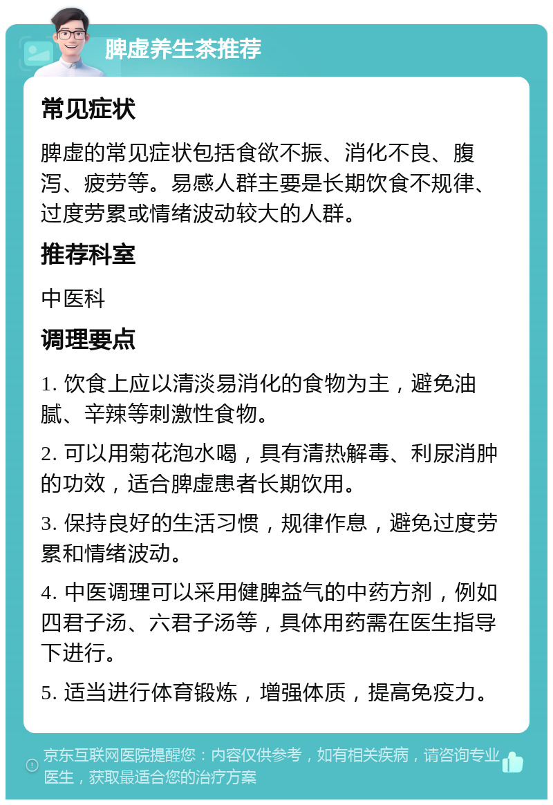 脾虚养生茶推荐 常见症状 脾虚的常见症状包括食欲不振、消化不良、腹泻、疲劳等。易感人群主要是长期饮食不规律、过度劳累或情绪波动较大的人群。 推荐科室 中医科 调理要点 1. 饮食上应以清淡易消化的食物为主，避免油腻、辛辣等刺激性食物。 2. 可以用菊花泡水喝，具有清热解毒、利尿消肿的功效，适合脾虚患者长期饮用。 3. 保持良好的生活习惯，规律作息，避免过度劳累和情绪波动。 4. 中医调理可以采用健脾益气的中药方剂，例如四君子汤、六君子汤等，具体用药需在医生指导下进行。 5. 适当进行体育锻炼，增强体质，提高免疫力。