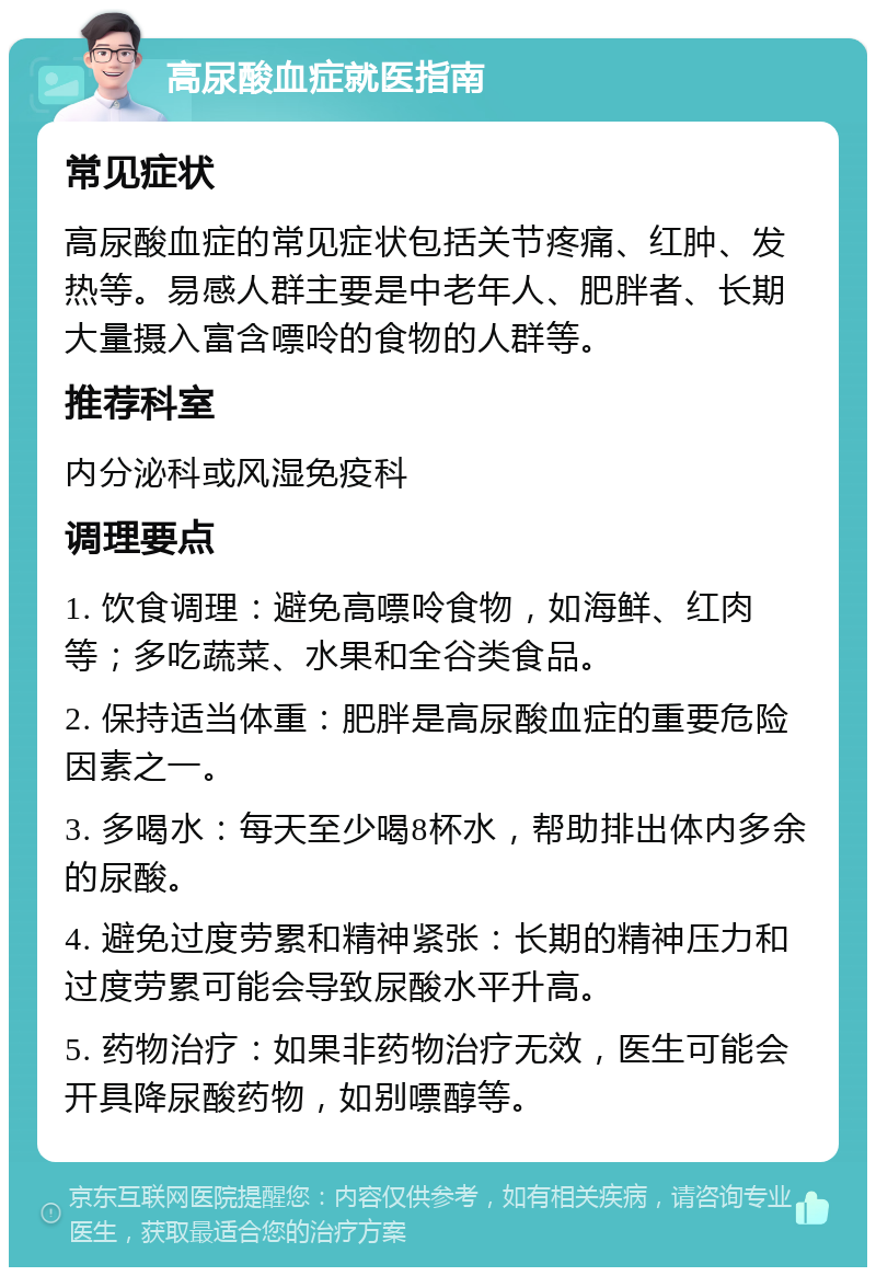 高尿酸血症就医指南 常见症状 高尿酸血症的常见症状包括关节疼痛、红肿、发热等。易感人群主要是中老年人、肥胖者、长期大量摄入富含嘌呤的食物的人群等。 推荐科室 内分泌科或风湿免疫科 调理要点 1. 饮食调理：避免高嘌呤食物，如海鲜、红肉等；多吃蔬菜、水果和全谷类食品。 2. 保持适当体重：肥胖是高尿酸血症的重要危险因素之一。 3. 多喝水：每天至少喝8杯水，帮助排出体内多余的尿酸。 4. 避免过度劳累和精神紧张：长期的精神压力和过度劳累可能会导致尿酸水平升高。 5. 药物治疗：如果非药物治疗无效，医生可能会开具降尿酸药物，如别嘌醇等。