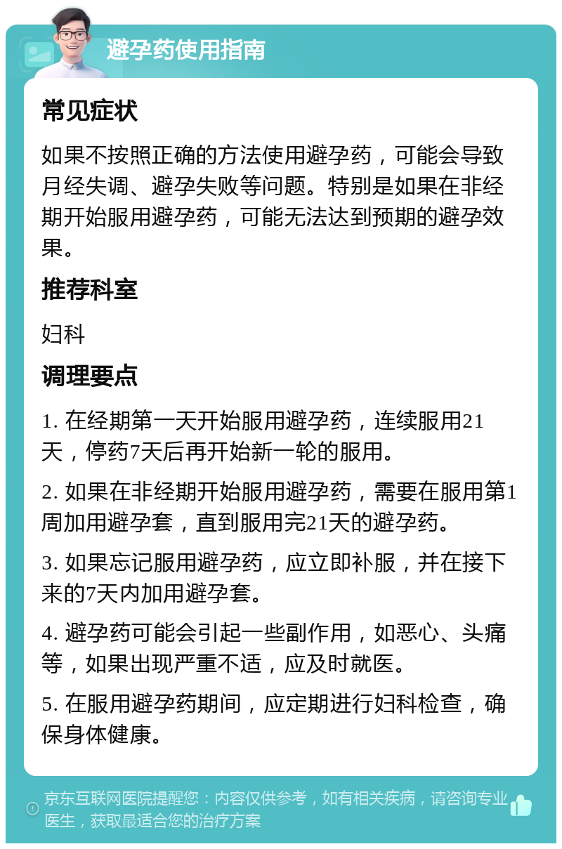 避孕药使用指南 常见症状 如果不按照正确的方法使用避孕药，可能会导致月经失调、避孕失败等问题。特别是如果在非经期开始服用避孕药，可能无法达到预期的避孕效果。 推荐科室 妇科 调理要点 1. 在经期第一天开始服用避孕药，连续服用21天，停药7天后再开始新一轮的服用。 2. 如果在非经期开始服用避孕药，需要在服用第1周加用避孕套，直到服用完21天的避孕药。 3. 如果忘记服用避孕药，应立即补服，并在接下来的7天内加用避孕套。 4. 避孕药可能会引起一些副作用，如恶心、头痛等，如果出现严重不适，应及时就医。 5. 在服用避孕药期间，应定期进行妇科检查，确保身体健康。