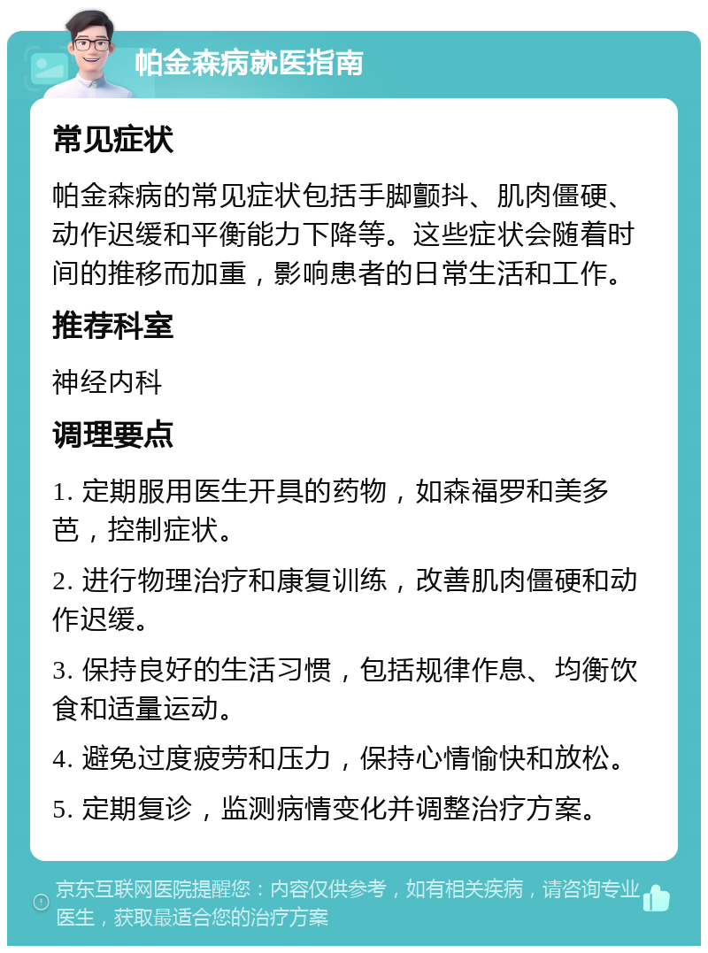 帕金森病就医指南 常见症状 帕金森病的常见症状包括手脚颤抖、肌肉僵硬、动作迟缓和平衡能力下降等。这些症状会随着时间的推移而加重，影响患者的日常生活和工作。 推荐科室 神经内科 调理要点 1. 定期服用医生开具的药物，如森福罗和美多芭，控制症状。 2. 进行物理治疗和康复训练，改善肌肉僵硬和动作迟缓。 3. 保持良好的生活习惯，包括规律作息、均衡饮食和适量运动。 4. 避免过度疲劳和压力，保持心情愉快和放松。 5. 定期复诊，监测病情变化并调整治疗方案。