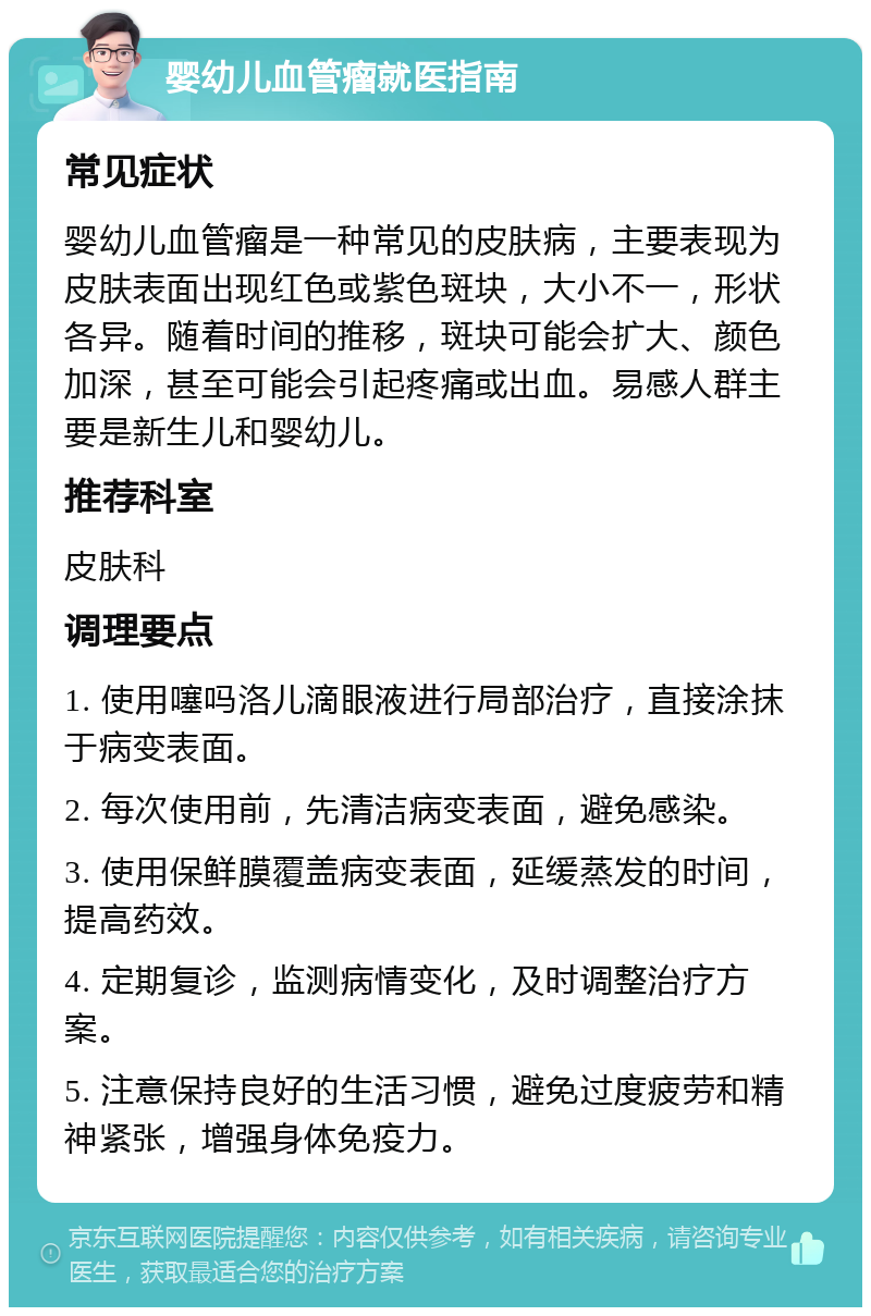 婴幼儿血管瘤就医指南 常见症状 婴幼儿血管瘤是一种常见的皮肤病，主要表现为皮肤表面出现红色或紫色斑块，大小不一，形状各异。随着时间的推移，斑块可能会扩大、颜色加深，甚至可能会引起疼痛或出血。易感人群主要是新生儿和婴幼儿。 推荐科室 皮肤科 调理要点 1. 使用噻吗洛儿滴眼液进行局部治疗，直接涂抹于病变表面。 2. 每次使用前，先清洁病变表面，避免感染。 3. 使用保鲜膜覆盖病变表面，延缓蒸发的时间，提高药效。 4. 定期复诊，监测病情变化，及时调整治疗方案。 5. 注意保持良好的生活习惯，避免过度疲劳和精神紧张，增强身体免疫力。