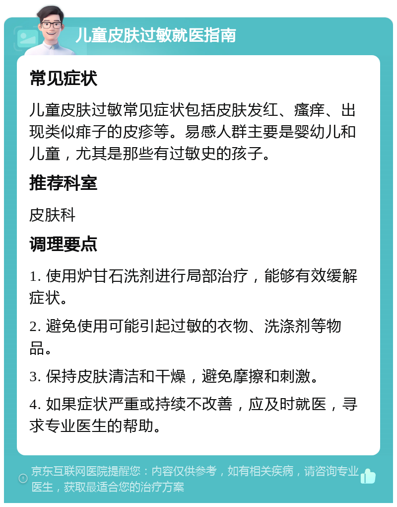 儿童皮肤过敏就医指南 常见症状 儿童皮肤过敏常见症状包括皮肤发红、瘙痒、出现类似痱子的皮疹等。易感人群主要是婴幼儿和儿童，尤其是那些有过敏史的孩子。 推荐科室 皮肤科 调理要点 1. 使用炉甘石洗剂进行局部治疗，能够有效缓解症状。 2. 避免使用可能引起过敏的衣物、洗涤剂等物品。 3. 保持皮肤清洁和干燥，避免摩擦和刺激。 4. 如果症状严重或持续不改善，应及时就医，寻求专业医生的帮助。