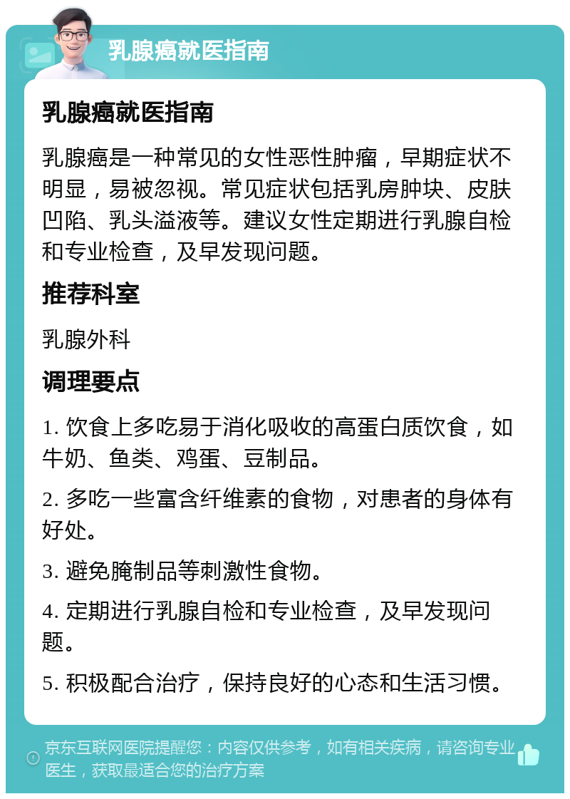 乳腺癌就医指南 乳腺癌就医指南 乳腺癌是一种常见的女性恶性肿瘤，早期症状不明显，易被忽视。常见症状包括乳房肿块、皮肤凹陷、乳头溢液等。建议女性定期进行乳腺自检和专业检查，及早发现问题。 推荐科室 乳腺外科 调理要点 1. 饮食上多吃易于消化吸收的高蛋白质饮食，如牛奶、鱼类、鸡蛋、豆制品。 2. 多吃一些富含纤维素的食物，对患者的身体有好处。 3. 避免腌制品等刺激性食物。 4. 定期进行乳腺自检和专业检查，及早发现问题。 5. 积极配合治疗，保持良好的心态和生活习惯。