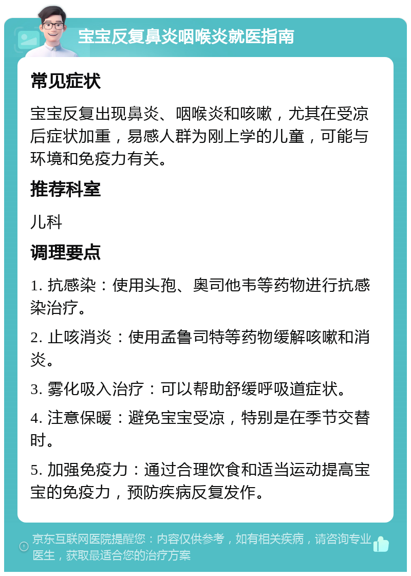 宝宝反复鼻炎咽喉炎就医指南 常见症状 宝宝反复出现鼻炎、咽喉炎和咳嗽，尤其在受凉后症状加重，易感人群为刚上学的儿童，可能与环境和免疫力有关。 推荐科室 儿科 调理要点 1. 抗感染：使用头孢、奥司他韦等药物进行抗感染治疗。 2. 止咳消炎：使用孟鲁司特等药物缓解咳嗽和消炎。 3. 雾化吸入治疗：可以帮助舒缓呼吸道症状。 4. 注意保暖：避免宝宝受凉，特别是在季节交替时。 5. 加强免疫力：通过合理饮食和适当运动提高宝宝的免疫力，预防疾病反复发作。