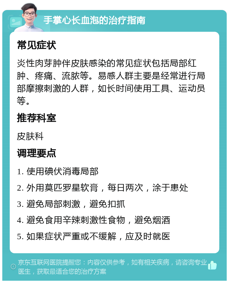 手掌心长血泡的治疗指南 常见症状 炎性肉芽肿伴皮肤感染的常见症状包括局部红肿、疼痛、流脓等。易感人群主要是经常进行局部摩擦刺激的人群，如长时间使用工具、运动员等。 推荐科室 皮肤科 调理要点 1. 使用碘伏消毒局部 2. 外用莫匹罗星软膏，每日两次，涂于患处 3. 避免局部刺激，避免扣抓 4. 避免食用辛辣刺激性食物，避免烟酒 5. 如果症状严重或不缓解，应及时就医