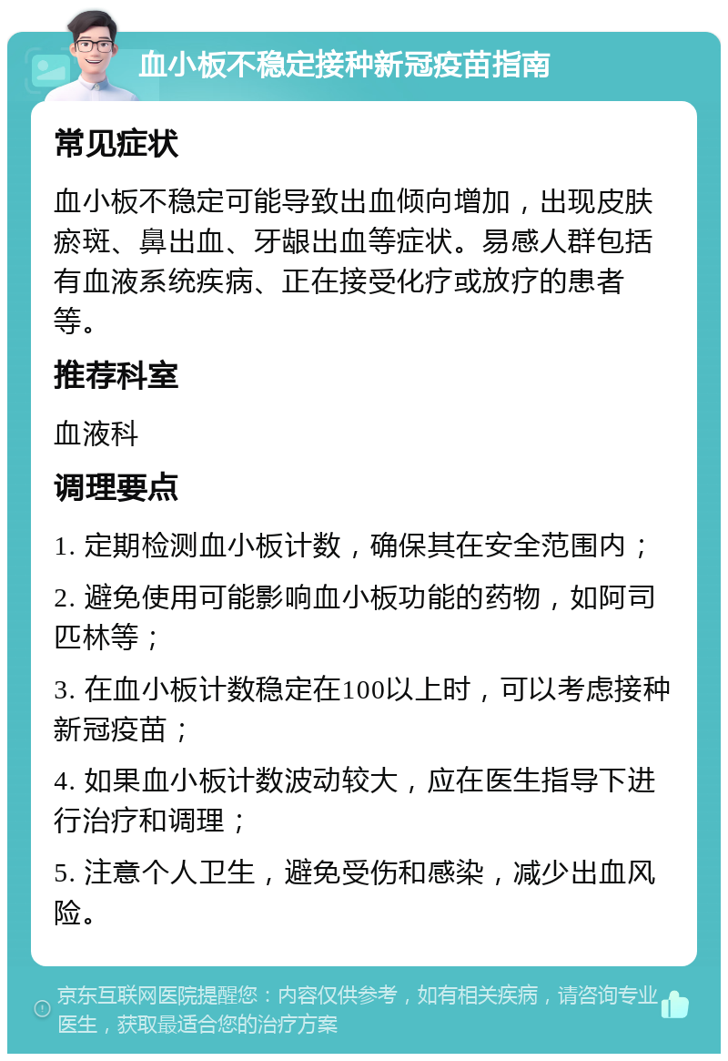 血小板不稳定接种新冠疫苗指南 常见症状 血小板不稳定可能导致出血倾向增加，出现皮肤瘀斑、鼻出血、牙龈出血等症状。易感人群包括有血液系统疾病、正在接受化疗或放疗的患者等。 推荐科室 血液科 调理要点 1. 定期检测血小板计数，确保其在安全范围内； 2. 避免使用可能影响血小板功能的药物，如阿司匹林等； 3. 在血小板计数稳定在100以上时，可以考虑接种新冠疫苗； 4. 如果血小板计数波动较大，应在医生指导下进行治疗和调理； 5. 注意个人卫生，避免受伤和感染，减少出血风险。