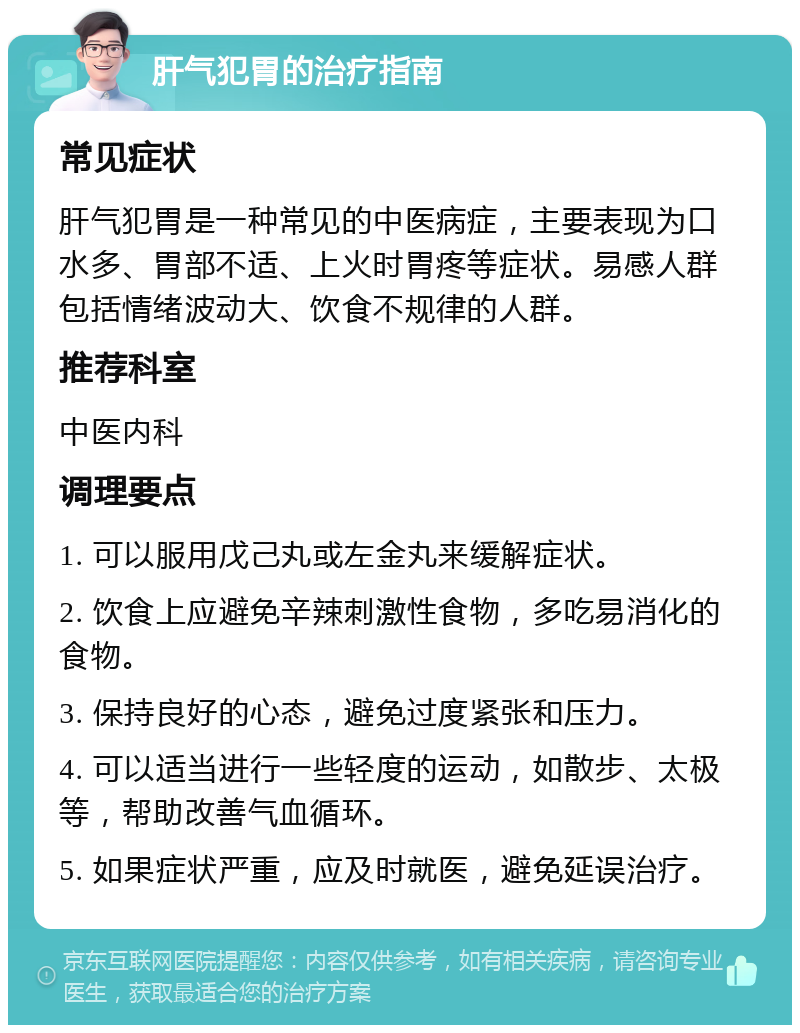 肝气犯胃的治疗指南 常见症状 肝气犯胃是一种常见的中医病症，主要表现为口水多、胃部不适、上火时胃疼等症状。易感人群包括情绪波动大、饮食不规律的人群。 推荐科室 中医内科 调理要点 1. 可以服用戊己丸或左金丸来缓解症状。 2. 饮食上应避免辛辣刺激性食物，多吃易消化的食物。 3. 保持良好的心态，避免过度紧张和压力。 4. 可以适当进行一些轻度的运动，如散步、太极等，帮助改善气血循环。 5. 如果症状严重，应及时就医，避免延误治疗。