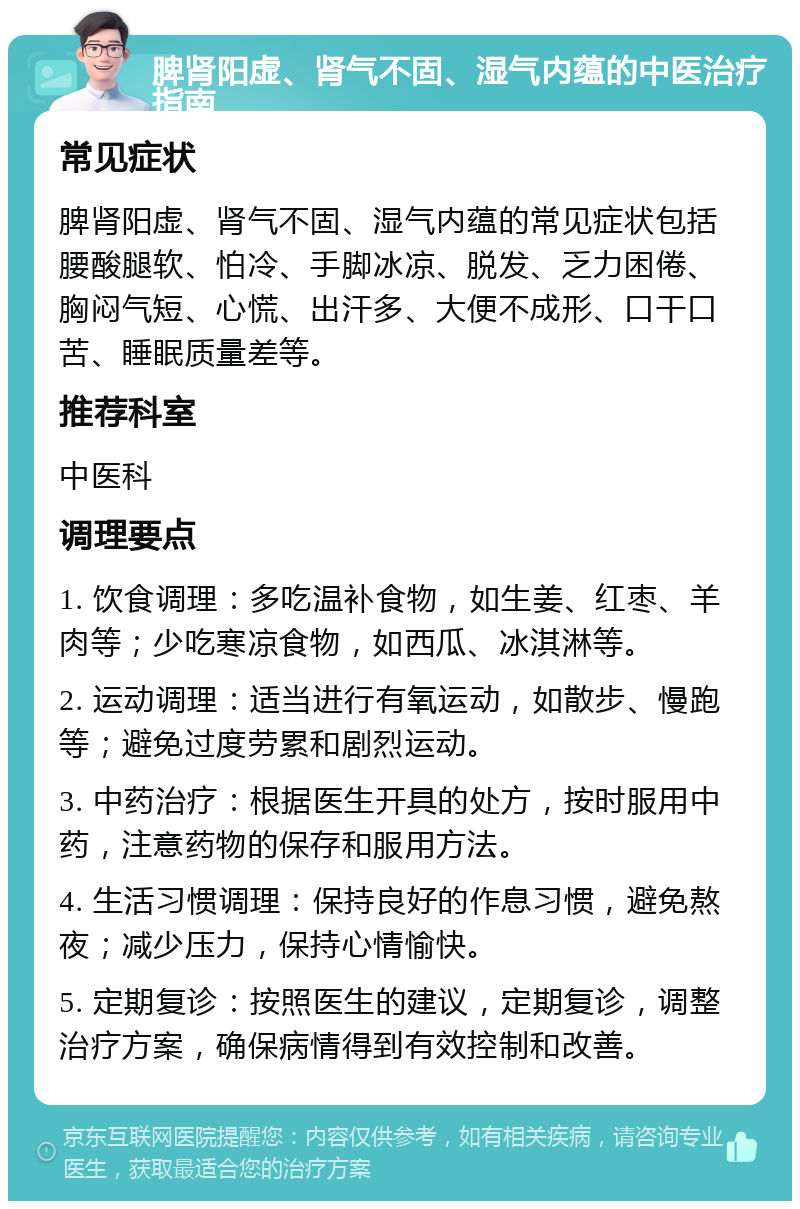 脾肾阳虚、肾气不固、湿气内蕴的中医治疗指南 常见症状 脾肾阳虚、肾气不固、湿气内蕴的常见症状包括腰酸腿软、怕冷、手脚冰凉、脱发、乏力困倦、胸闷气短、心慌、出汗多、大便不成形、口干口苦、睡眠质量差等。 推荐科室 中医科 调理要点 1. 饮食调理：多吃温补食物，如生姜、红枣、羊肉等；少吃寒凉食物，如西瓜、冰淇淋等。 2. 运动调理：适当进行有氧运动，如散步、慢跑等；避免过度劳累和剧烈运动。 3. 中药治疗：根据医生开具的处方，按时服用中药，注意药物的保存和服用方法。 4. 生活习惯调理：保持良好的作息习惯，避免熬夜；减少压力，保持心情愉快。 5. 定期复诊：按照医生的建议，定期复诊，调整治疗方案，确保病情得到有效控制和改善。