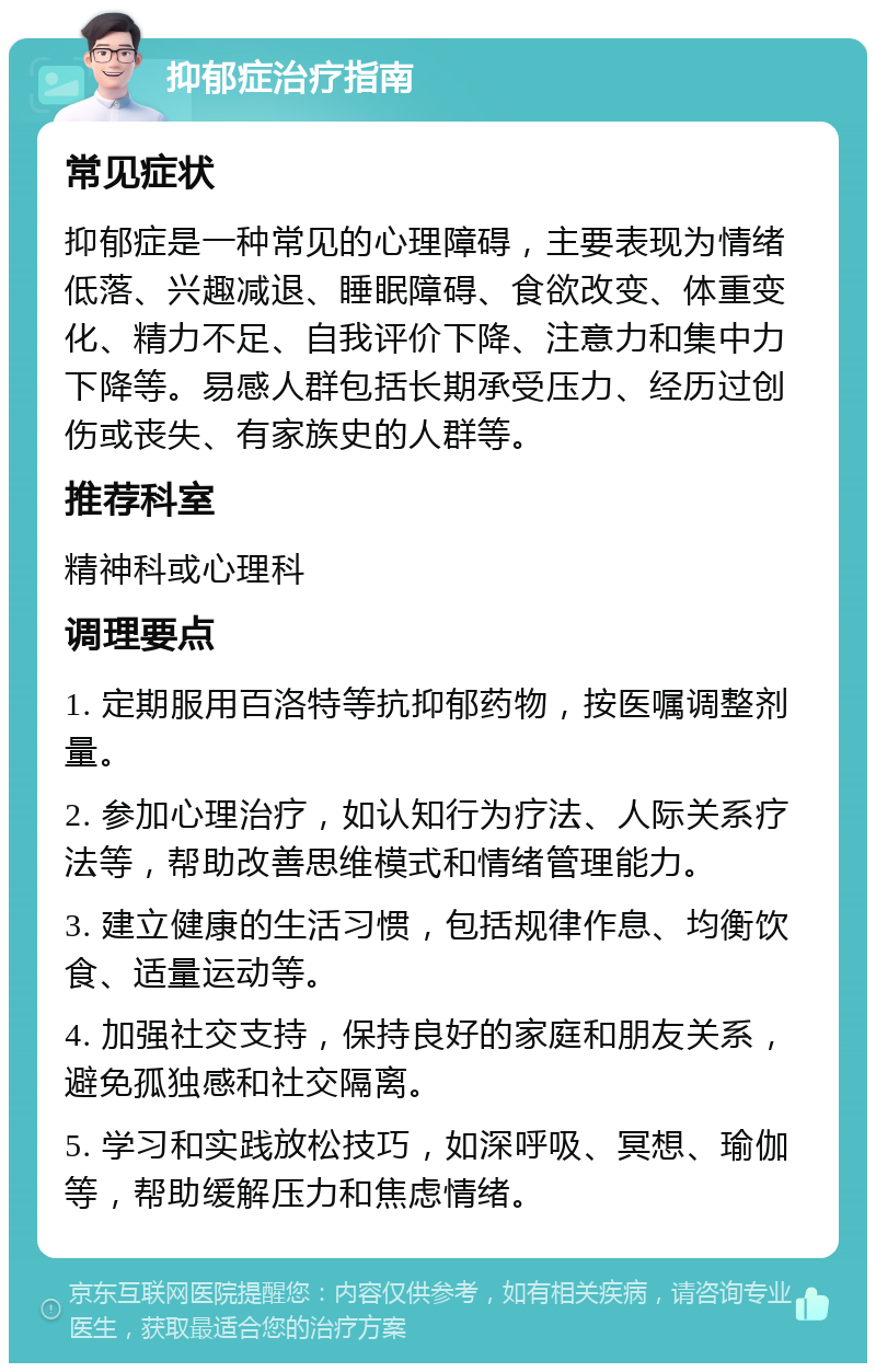 抑郁症治疗指南 常见症状 抑郁症是一种常见的心理障碍，主要表现为情绪低落、兴趣减退、睡眠障碍、食欲改变、体重变化、精力不足、自我评价下降、注意力和集中力下降等。易感人群包括长期承受压力、经历过创伤或丧失、有家族史的人群等。 推荐科室 精神科或心理科 调理要点 1. 定期服用百洛特等抗抑郁药物，按医嘱调整剂量。 2. 参加心理治疗，如认知行为疗法、人际关系疗法等，帮助改善思维模式和情绪管理能力。 3. 建立健康的生活习惯，包括规律作息、均衡饮食、适量运动等。 4. 加强社交支持，保持良好的家庭和朋友关系，避免孤独感和社交隔离。 5. 学习和实践放松技巧，如深呼吸、冥想、瑜伽等，帮助缓解压力和焦虑情绪。