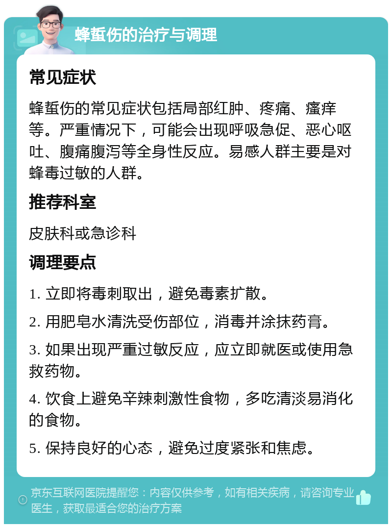 蜂蜇伤的治疗与调理 常见症状 蜂蜇伤的常见症状包括局部红肿、疼痛、瘙痒等。严重情况下，可能会出现呼吸急促、恶心呕吐、腹痛腹泻等全身性反应。易感人群主要是对蜂毒过敏的人群。 推荐科室 皮肤科或急诊科 调理要点 1. 立即将毒刺取出，避免毒素扩散。 2. 用肥皂水清洗受伤部位，消毒并涂抹药膏。 3. 如果出现严重过敏反应，应立即就医或使用急救药物。 4. 饮食上避免辛辣刺激性食物，多吃清淡易消化的食物。 5. 保持良好的心态，避免过度紧张和焦虑。