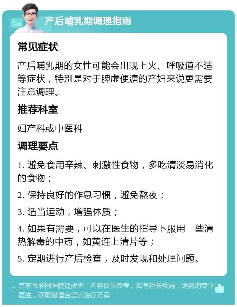 产后哺乳期调理指南 常见症状 产后哺乳期的女性可能会出现上火、呼吸道不适等症状，特别是对于脾虚便溏的产妇来说更需要注意调理。 推荐科室 妇产科或中医科 调理要点 1. 避免食用辛辣、刺激性食物，多吃清淡易消化的食物； 2. 保持良好的作息习惯，避免熬夜； 3. 适当运动，增强体质； 4. 如果有需要，可以在医生的指导下服用一些清热解毒的中药，如黄连上清片等； 5. 定期进行产后检查，及时发现和处理问题。