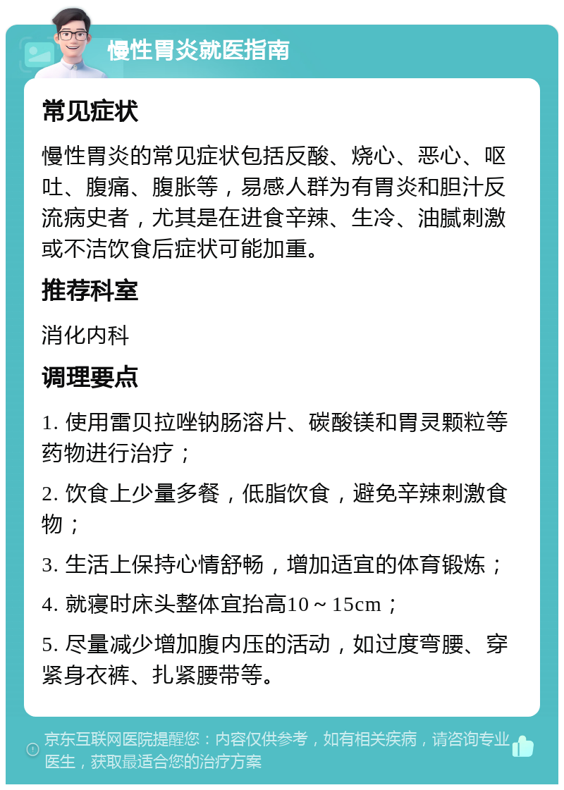 慢性胃炎就医指南 常见症状 慢性胃炎的常见症状包括反酸、烧心、恶心、呕吐、腹痛、腹胀等，易感人群为有胃炎和胆汁反流病史者，尤其是在进食辛辣、生冷、油腻刺激或不洁饮食后症状可能加重。 推荐科室 消化内科 调理要点 1. 使用雷贝拉唑钠肠溶片、碳酸镁和胃灵颗粒等药物进行治疗； 2. 饮食上少量多餐，低脂饮食，避免辛辣刺激食物； 3. 生活上保持心情舒畅，增加适宜的体育锻炼； 4. 就寝时床头整体宜抬高10～15cm； 5. 尽量减少增加腹内压的活动，如过度弯腰、穿紧身衣裤、扎紧腰带等。