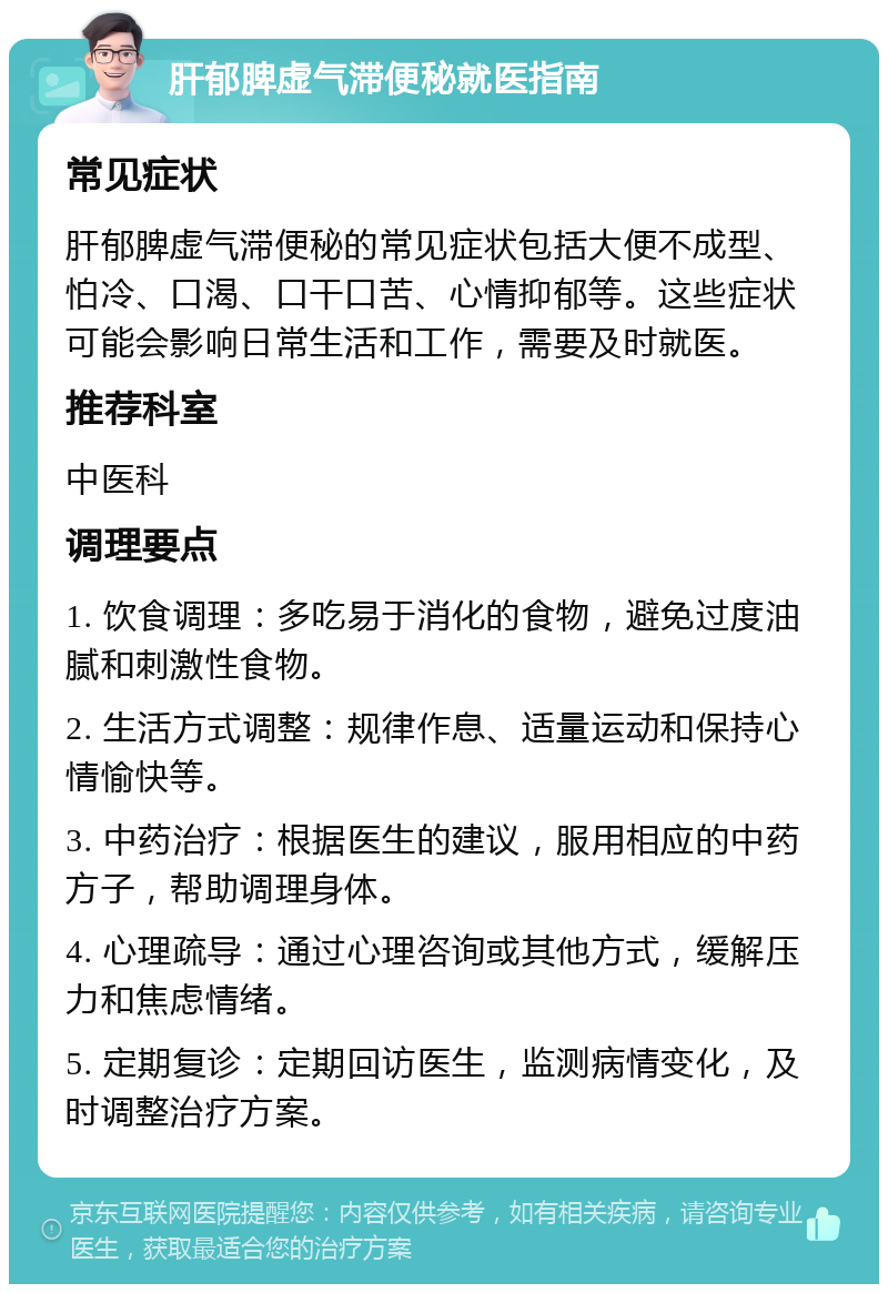 肝郁脾虚气滞便秘就医指南 常见症状 肝郁脾虚气滞便秘的常见症状包括大便不成型、怕冷、口渴、口干口苦、心情抑郁等。这些症状可能会影响日常生活和工作，需要及时就医。 推荐科室 中医科 调理要点 1. 饮食调理：多吃易于消化的食物，避免过度油腻和刺激性食物。 2. 生活方式调整：规律作息、适量运动和保持心情愉快等。 3. 中药治疗：根据医生的建议，服用相应的中药方子，帮助调理身体。 4. 心理疏导：通过心理咨询或其他方式，缓解压力和焦虑情绪。 5. 定期复诊：定期回访医生，监测病情变化，及时调整治疗方案。