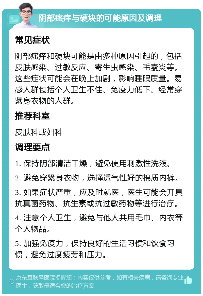 阴部瘙痒与硬块的可能原因及调理 常见症状 阴部瘙痒和硬块可能是由多种原因引起的，包括皮肤感染、过敏反应、寄生虫感染、毛囊炎等。这些症状可能会在晚上加剧，影响睡眠质量。易感人群包括个人卫生不佳、免疫力低下、经常穿紧身衣物的人群。 推荐科室 皮肤科或妇科 调理要点 1. 保持阴部清洁干燥，避免使用刺激性洗液。 2. 避免穿紧身衣物，选择透气性好的棉质内裤。 3. 如果症状严重，应及时就医，医生可能会开具抗真菌药物、抗生素或抗过敏药物等进行治疗。 4. 注意个人卫生，避免与他人共用毛巾、内衣等个人物品。 5. 加强免疫力，保持良好的生活习惯和饮食习惯，避免过度疲劳和压力。