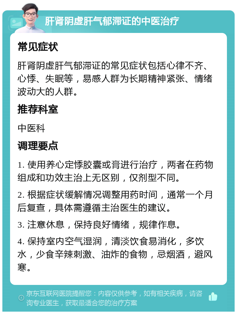 肝肾阴虚肝气郁滞证的中医治疗 常见症状 肝肾阴虚肝气郁滞证的常见症状包括心律不齐、心悸、失眠等，易感人群为长期精神紧张、情绪波动大的人群。 推荐科室 中医科 调理要点 1. 使用养心定悸胶囊或膏进行治疗，两者在药物组成和功效主治上无区别，仅剂型不同。 2. 根据症状缓解情况调整用药时间，通常一个月后复查，具体需遵循主治医生的建议。 3. 注意休息，保持良好情绪，规律作息。 4. 保持室内空气湿润，清淡饮食易消化，多饮水，少食辛辣刺激、油炸的食物，忌烟酒，避风寒。