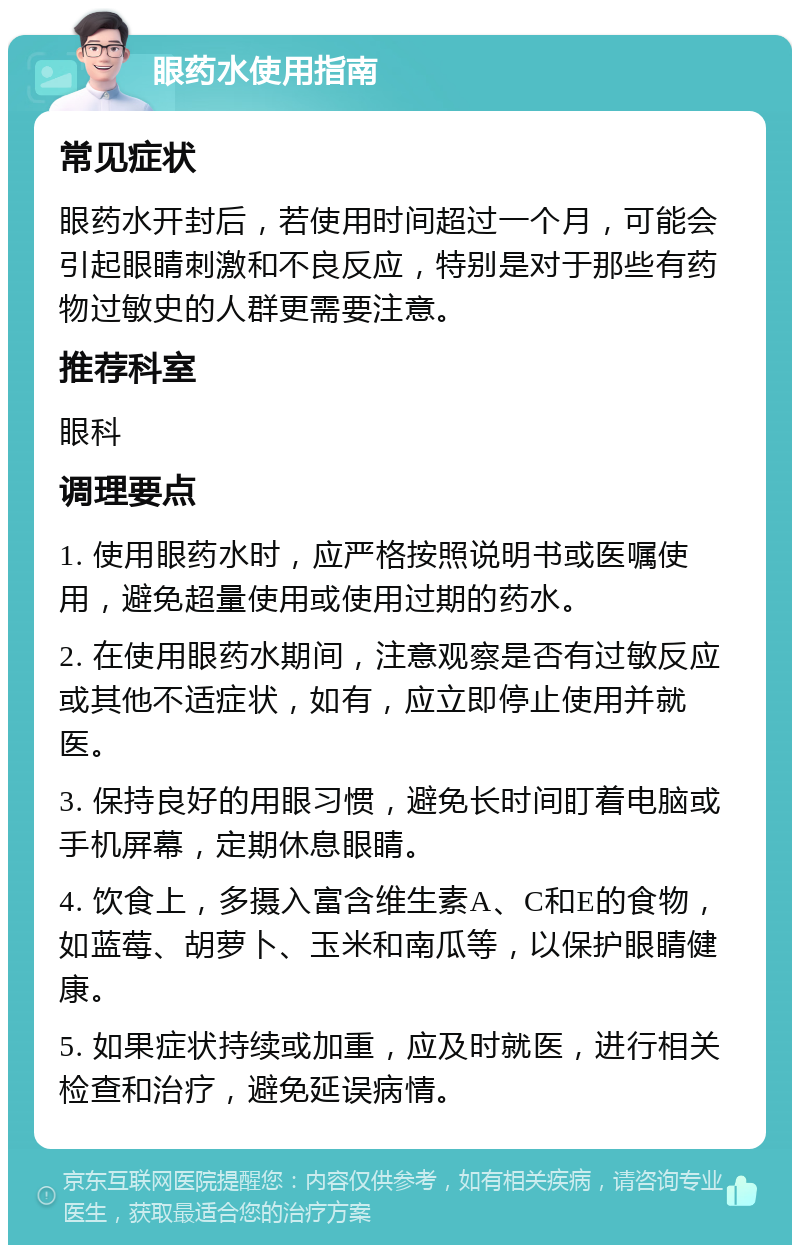 眼药水使用指南 常见症状 眼药水开封后，若使用时间超过一个月，可能会引起眼睛刺激和不良反应，特别是对于那些有药物过敏史的人群更需要注意。 推荐科室 眼科 调理要点 1. 使用眼药水时，应严格按照说明书或医嘱使用，避免超量使用或使用过期的药水。 2. 在使用眼药水期间，注意观察是否有过敏反应或其他不适症状，如有，应立即停止使用并就医。 3. 保持良好的用眼习惯，避免长时间盯着电脑或手机屏幕，定期休息眼睛。 4. 饮食上，多摄入富含维生素A、C和E的食物，如蓝莓、胡萝卜、玉米和南瓜等，以保护眼睛健康。 5. 如果症状持续或加重，应及时就医，进行相关检查和治疗，避免延误病情。