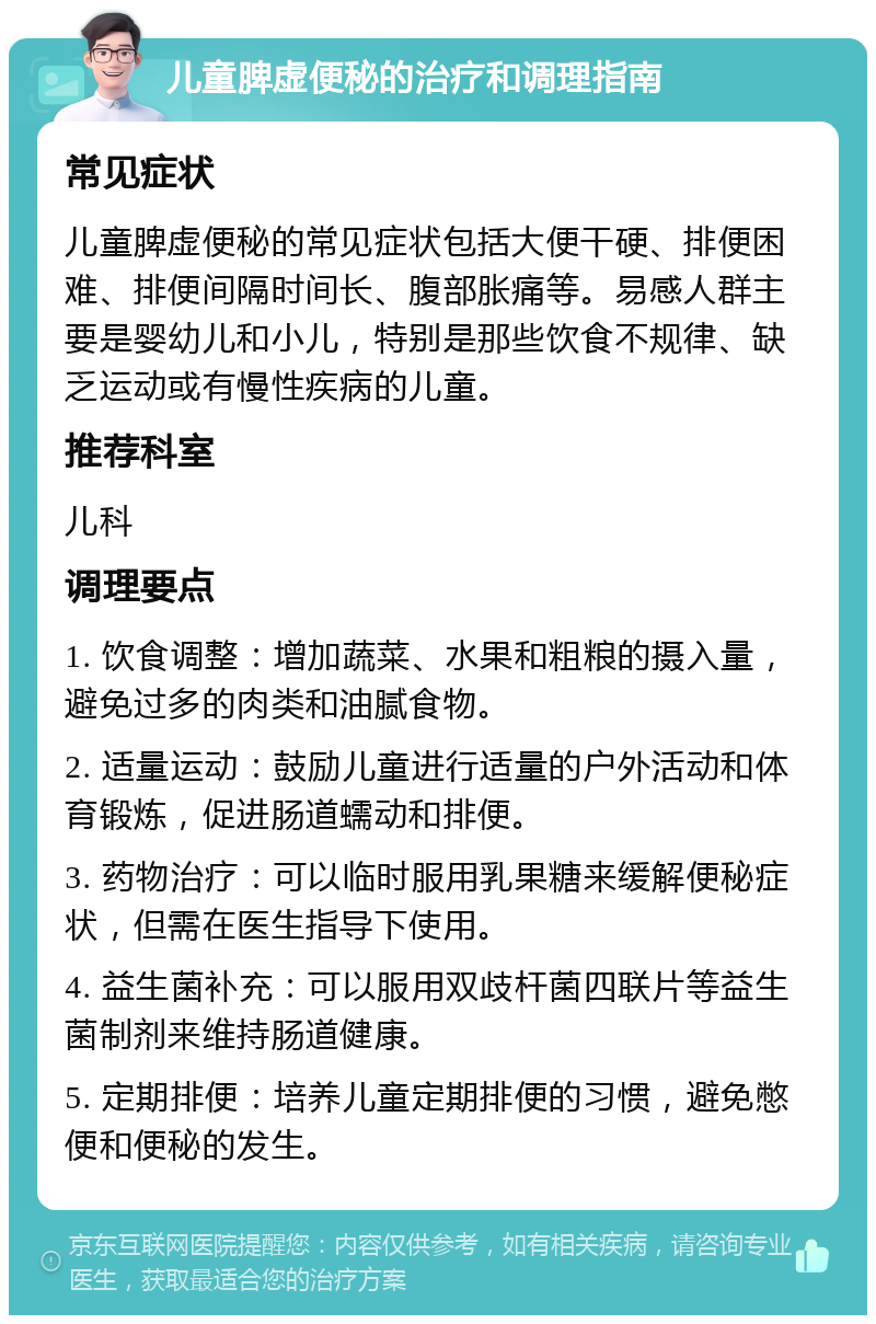 儿童脾虚便秘的治疗和调理指南 常见症状 儿童脾虚便秘的常见症状包括大便干硬、排便困难、排便间隔时间长、腹部胀痛等。易感人群主要是婴幼儿和小儿，特别是那些饮食不规律、缺乏运动或有慢性疾病的儿童。 推荐科室 儿科 调理要点 1. 饮食调整：增加蔬菜、水果和粗粮的摄入量，避免过多的肉类和油腻食物。 2. 适量运动：鼓励儿童进行适量的户外活动和体育锻炼，促进肠道蠕动和排便。 3. 药物治疗：可以临时服用乳果糖来缓解便秘症状，但需在医生指导下使用。 4. 益生菌补充：可以服用双歧杆菌四联片等益生菌制剂来维持肠道健康。 5. 定期排便：培养儿童定期排便的习惯，避免憋便和便秘的发生。