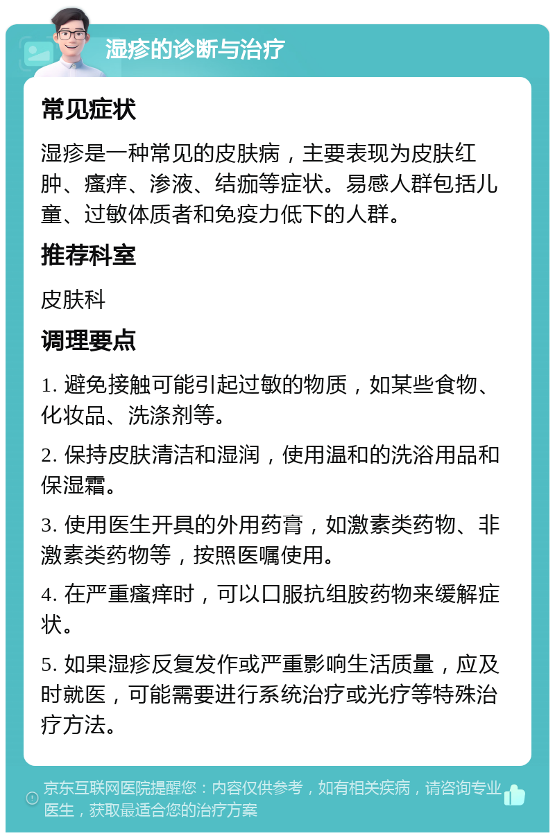 湿疹的诊断与治疗 常见症状 湿疹是一种常见的皮肤病，主要表现为皮肤红肿、瘙痒、渗液、结痂等症状。易感人群包括儿童、过敏体质者和免疫力低下的人群。 推荐科室 皮肤科 调理要点 1. 避免接触可能引起过敏的物质，如某些食物、化妆品、洗涤剂等。 2. 保持皮肤清洁和湿润，使用温和的洗浴用品和保湿霜。 3. 使用医生开具的外用药膏，如激素类药物、非激素类药物等，按照医嘱使用。 4. 在严重瘙痒时，可以口服抗组胺药物来缓解症状。 5. 如果湿疹反复发作或严重影响生活质量，应及时就医，可能需要进行系统治疗或光疗等特殊治疗方法。