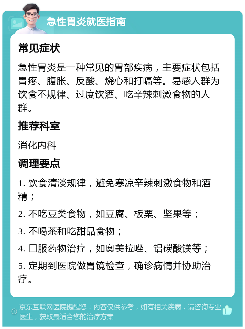 急性胃炎就医指南 常见症状 急性胃炎是一种常见的胃部疾病，主要症状包括胃疼、腹胀、反酸、烧心和打嗝等。易感人群为饮食不规律、过度饮酒、吃辛辣刺激食物的人群。 推荐科室 消化内科 调理要点 1. 饮食清淡规律，避免寒凉辛辣刺激食物和酒精； 2. 不吃豆类食物，如豆腐、板栗、坚果等； 3. 不喝茶和吃甜品食物； 4. 口服药物治疗，如奥美拉唑、铝碳酸镁等； 5. 定期到医院做胃镜检查，确诊病情并协助治疗。