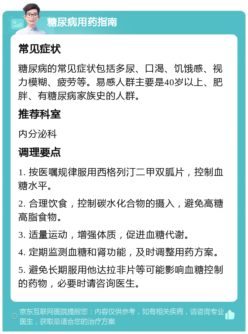 糖尿病用药指南 常见症状 糖尿病的常见症状包括多尿、口渴、饥饿感、视力模糊、疲劳等。易感人群主要是40岁以上、肥胖、有糖尿病家族史的人群。 推荐科室 内分泌科 调理要点 1. 按医嘱规律服用西格列汀二甲双胍片，控制血糖水平。 2. 合理饮食，控制碳水化合物的摄入，避免高糖高脂食物。 3. 适量运动，增强体质，促进血糖代谢。 4. 定期监测血糖和肾功能，及时调整用药方案。 5. 避免长期服用他达拉非片等可能影响血糖控制的药物，必要时请咨询医生。